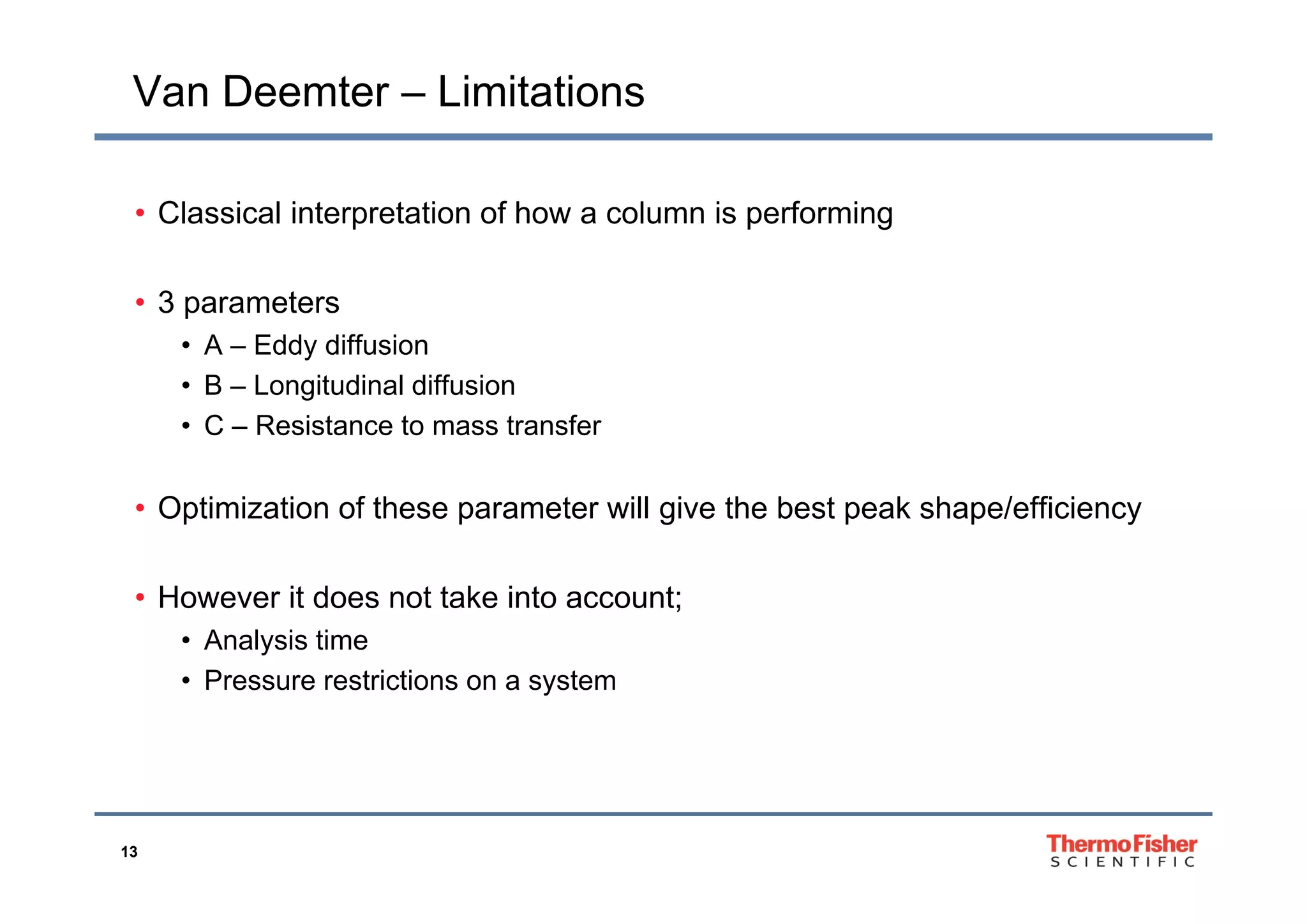 Van Deemter – Limitations
• Classical interpretation of how a column is performing
• 3 parameters
• A – Eddy diffusiony
• B – Longitudinal diffusion
• C – Resistance to mass transfer
• Optimization of these parameter will give the best peak shape/efficiency
• However it does not take into account;
• Analysis time
P t i ti t• Pressure restrictions on a system
13
 