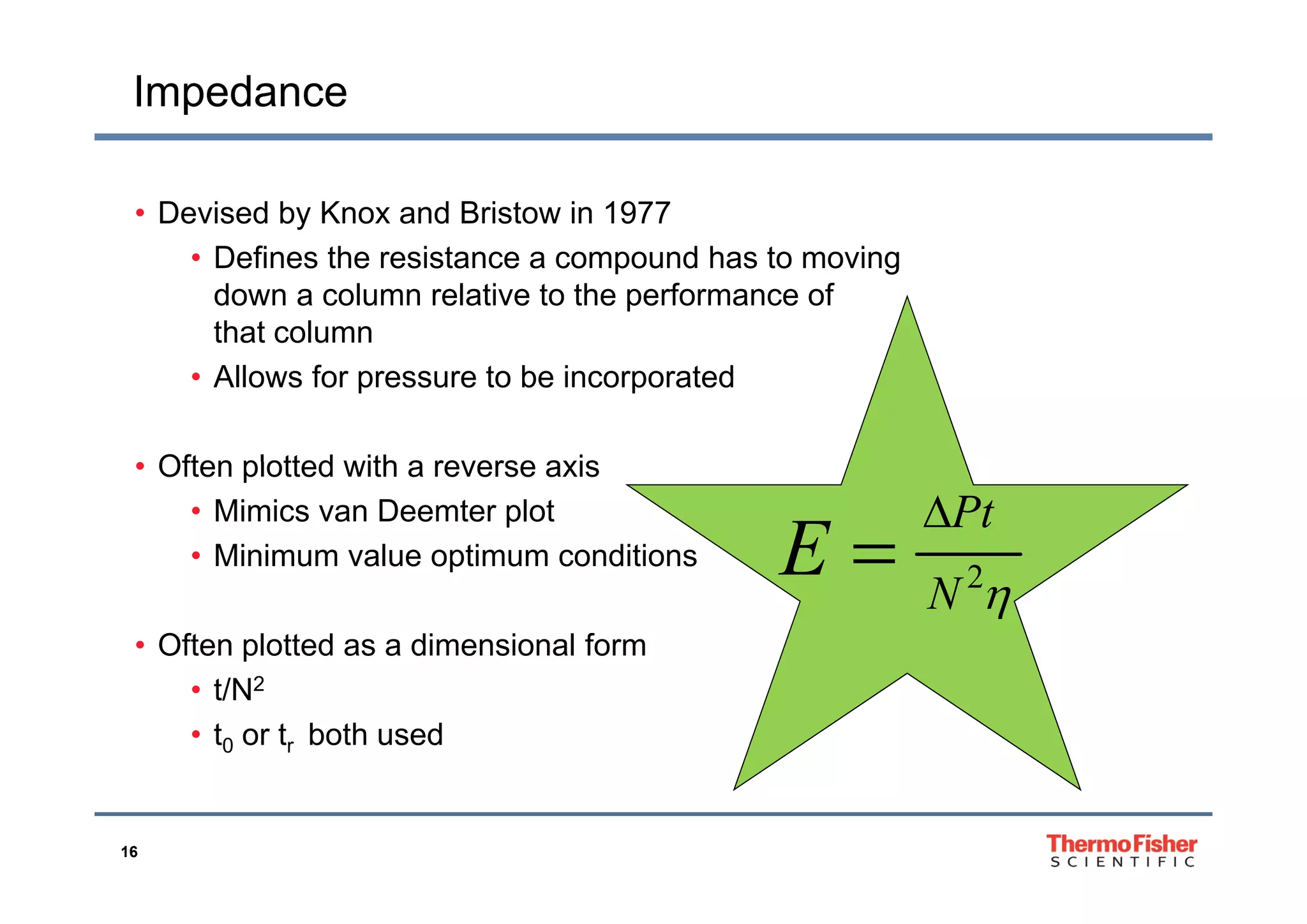 Impedance
• Devised by Knox and Bristow in 1977
Defines the resistance a compound has to moving• Defines the resistance a compound has to moving
down a column relative to the performance of
that column
• Allows for pressure to be incorporated
Often plotted with a reverse axis• Often plotted with a reverse axis
• Mimics van Deemter plot
• Minimum value optimum conditions
2
Pt
E

p
• Often plotted as a dimensional form
2
N
E
• t/N2
• t0 or tr both used
16
 