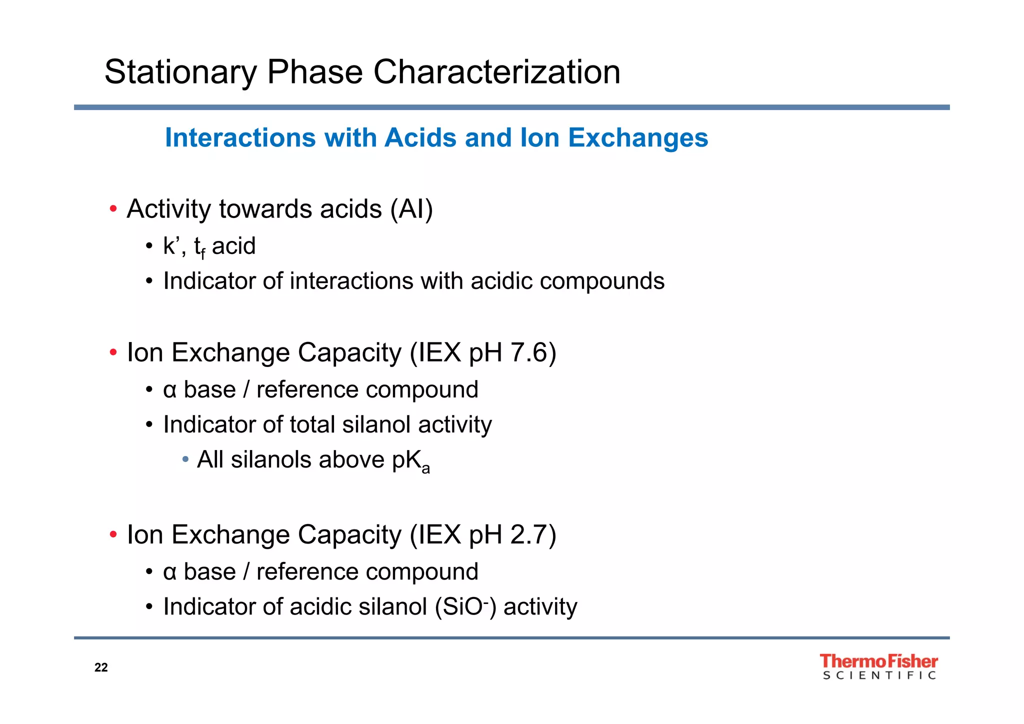 Stationary Phase Characterization
Interactions with Acids and Ion Exchanges
• Activity towards acids (AI)
• k’, tf acid
• Indicator of interactions with acidic compounds• Indicator of interactions with acidic compounds
• Ion Exchange Capacity (IEX pH 7.6)g p y ( p )
• α base / reference compound
• Indicator of total silanol activity
• All silanols above pKa
I E h C it (IEX H 2 7)• Ion Exchange Capacity (IEX pH 2.7)
• α base / reference compound
• Indicator of acidic silanol (SiO-) activity
22
• Indicator of acidic silanol (SiO ) activity
 
