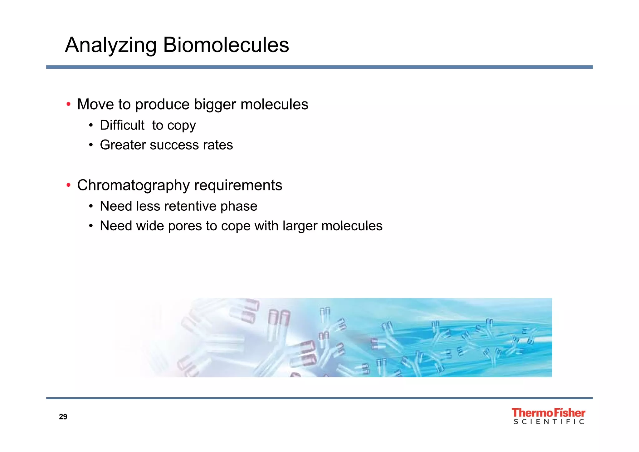 Analyzing Biomolecules
• Move to produce bigger molecules
• Difficult to copy• Difficult to copy
• Greater success rates
• Chromatography requirements
• Need less retentive phase
• Need wide pores to cope with larger molecules• Need wide pores to cope with larger molecules
29
 
