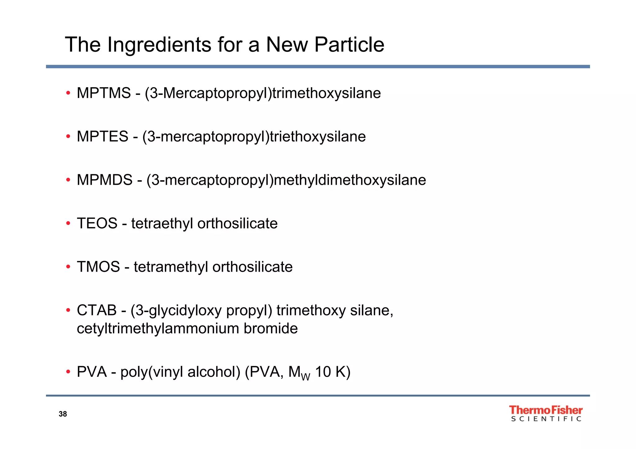 The Ingredients for a New Particle
• MPTMS - (3-Mercaptopropyl)trimethoxysilane
• MPTES - (3-mercaptopropyl)triethoxysilane
• MPMDS - (3-mercaptopropyl)methyldimethoxysilane
• TEOS - tetraethyl orthosilicate• TEOS - tetraethyl orthosilicate
• TMOS - tetramethyl orthosilicate
• CTAB - (3-glycidyloxy propyl) trimethoxy silane,
cetyltrimethylammonium bromidecetyltrimethylammonium bromide
• PVA - poly(vinyl alcohol) (PVA, MW 10 K)
38
p y( y ) ( , W )
 
