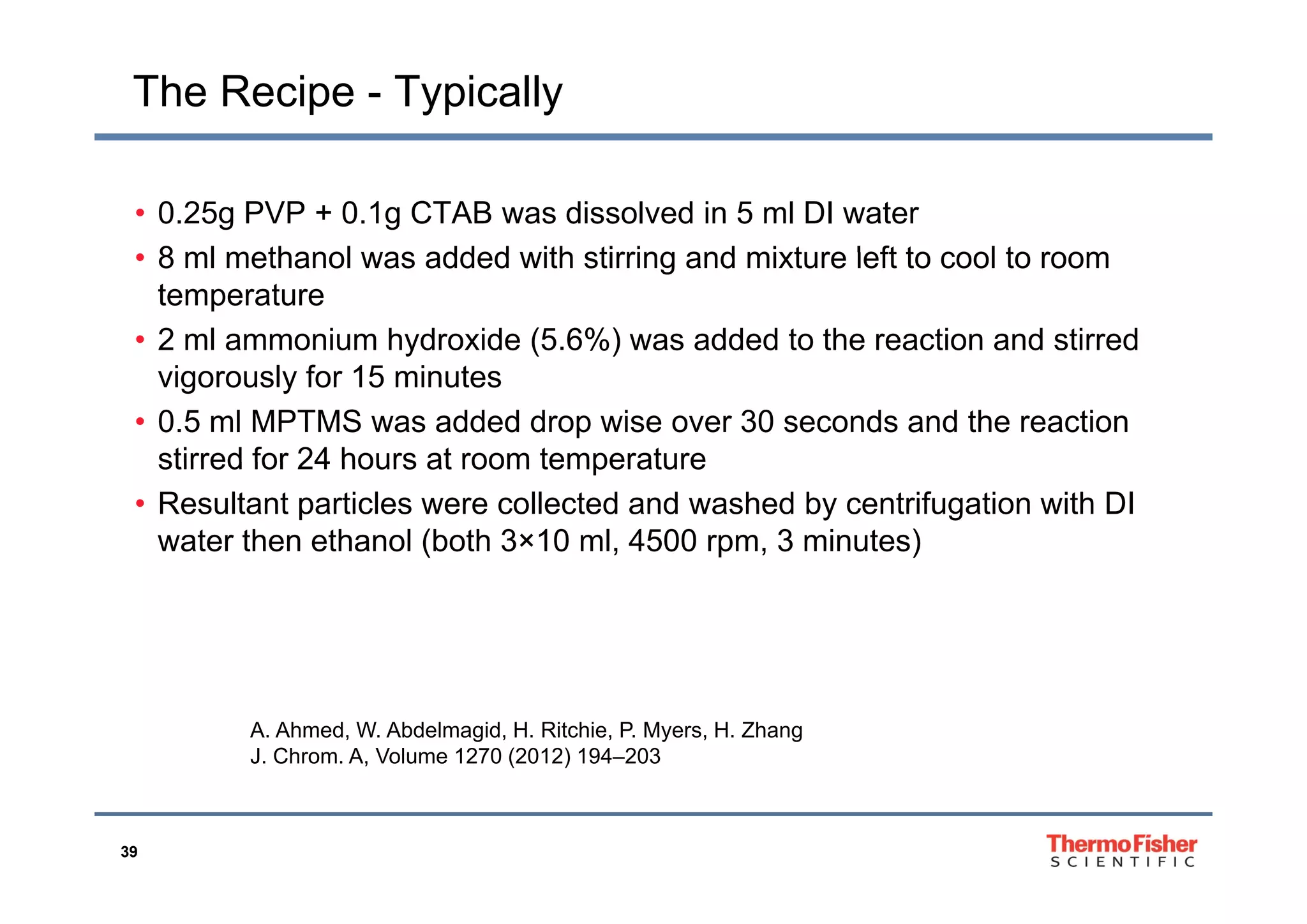 The Recipe - Typically
• 0.25g PVP + 0.1g CTAB was dissolved in 5 ml DI water
8 ml methanol was added with stirring and mixture left to cool to room• 8 ml methanol was added with stirring and mixture left to cool to room
temperature
• 2 ml ammonium hydroxide (5.6%) was added to the reaction and stirred
vigorously for 15 minutes
• 0.5 ml MPTMS was added drop wise over 30 seconds and the reaction
stirred for 24 hours at room temperaturestirred for 24 hours at room temperature
• Resultant particles were collected and washed by centrifugation with DI
water then ethanol (both 3×10 ml, 4500 rpm, 3 minutes)
A. Ahmed, W. Abdelmagid, H. Ritchie, P. Myers, H. Zhang
J. Chrom. A, Volume 1270 (2012) 194–203
39
 