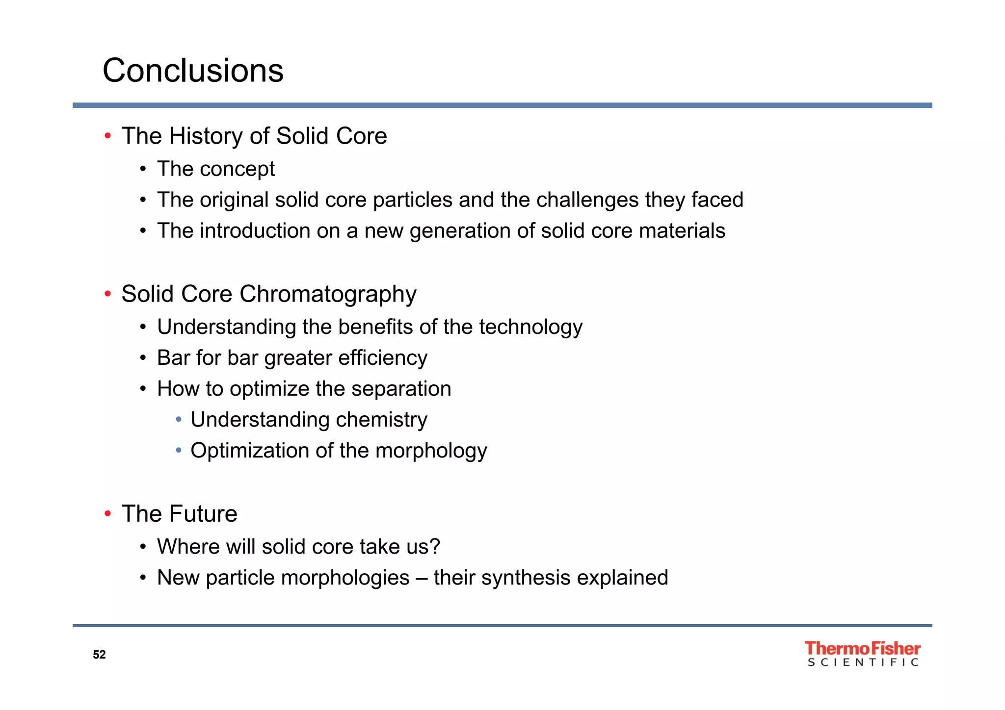 Conclusions
• The History of Solid Core
• The concept
Th i i l lid ti l d th h ll th f d• The original solid core particles and the challenges they faced
• The introduction on a new generation of solid core materials
• Solid Core Chromatography
• Understanding the benefits of the technology
• Bar for bar greater efficiency• Bar for bar greater efficiency
• How to optimize the separation
• Understanding chemistry
• Optimization of the morphology
• The Future• The Future
• Where will solid core take us?
• New particle morphologies – their synthesis explained
52
 