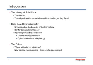 Introduction
• The History of Solid Core
• The concept
Th i i l lid ti l d th h ll th f d• The original solid core particles and the challenges they faced
• Solid Core Chromatographyg p y
• Understanding the benefits of the technology
• Bar for bar greater efficiency
• How to optimize the separation• How to optimize the separation
• Understanding chemistry
• Optimization of the morphology
• The Future
• Where will solid core take us?• Where will solid core take us?
• New particle morphologies – their synthesis explained
2
 