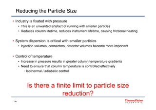 Reducing the Particle Size
• Industry is fixated with pressure
• This is an unwanted artefact of running with smaller particles
R d l lif ti d i t t lif ti i f i ti l h ti• Reduces column lifetime, reduces instrument lifetime, causing frictional heating
• System dispersion is critical with smaller particlesy p p
• Injection volumes, connectors, detector volumes become more important
C t l f t t• Control of temperature
• Increase in pressure results in greater column temperature gradients
• Need to ensure that column temperature is controlled effectivelyp y
• Isothermal / adiabatic control
Is there a finite limit to particle size
reduction?
28
reduction?
 