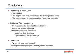 Conclusions
• The History of Solid Core
• The concept
Th i i l lid ti l d th h ll th f d• The original solid core particles and the challenges they faced
• The introduction on a new generation of solid core materials
• Solid Core Chromatography
• Understanding the benefits of the technology
• Bar for bar greater efficiency• Bar for bar greater efficiency
• How to optimize the separation
• Understanding chemistry
• Optimization of the morphology
• The Future• The Future
• Where will solid core take us?
• New particle morphologies – their synthesis explained
52
 