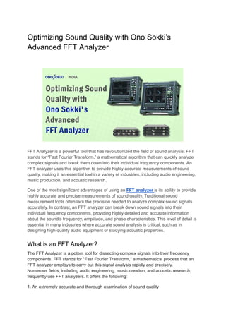 Optimizing Sound Quality with Ono Sokki’s
Advanced FFT Analyzer
FFT Analyzer is a powerful tool that has revolutionized the field of sound analysis. FFT
stands for “Fast Fourier Transform,” a mathematical algorithm that can quickly analyze
complex signals and break them down into their individual frequency components. An
FFT analyzer uses this algorithm to provide highly accurate measurements of sound
quality, making it an essential tool in a variety of industries, including audio engineering,
music production, and acoustic research.
One of the most significant advantages of using an FFT analyzer is its ability to provide
highly accurate and precise measurements of sound quality. Traditional sound
measurement tools often lack the precision needed to analyze complex sound signals
accurately. In contrast, an FFT analyzer can break down sound signals into their
individual frequency components, providing highly detailed and accurate information
about the sound’s frequency, amplitude, and phase characteristics. This level of detail is
essential in many industries where accurate sound analysis is critical, such as in
designing high-quality audio equipment or studying acoustic properties.
What is an FFT Analyzer?
The FFT Analyzer is a potent tool for dissecting complex signals into their frequency
components. FFT stands for "Fast Fourier Transform," a mathematical process that an
FFT analyzer employs to carry out this signal analysis rapidly and precisely.
Numerous fields, including audio engineering, music creation, and acoustic research,
frequently use FFT analyzers. It offers the following:
1. An extremely accurate and thorough examination of sound quality
 