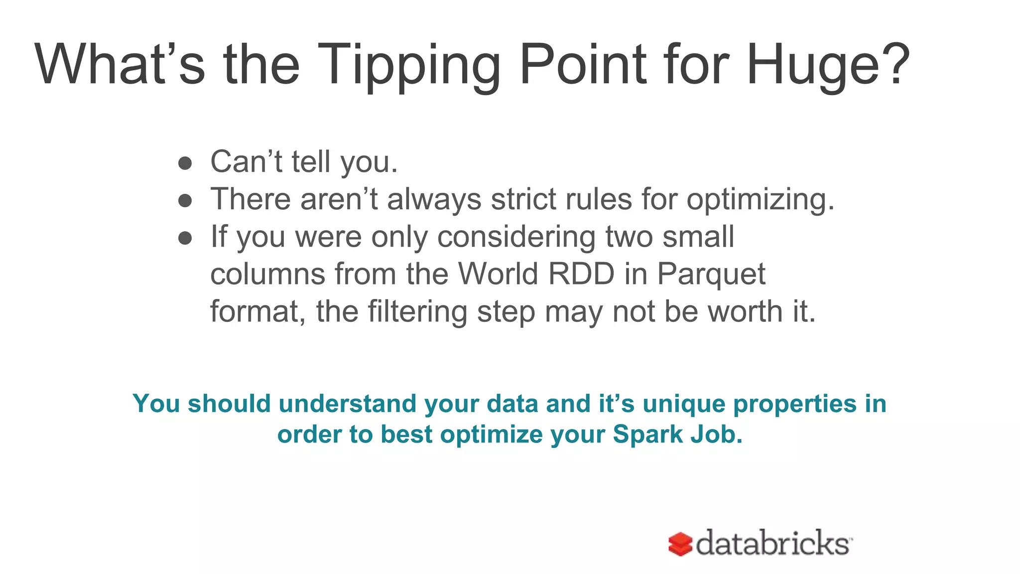 ● Can’t tell you.
● There aren’t always strict rules for optimizing.
● If you were only considering two small
columns from the World RDD in Parquet
format, the filtering step may not be worth it.
You should understand your data and it’s unique properties in
order to best optimize your Spark Job.
What’s the Tipping Point for Huge?
 
