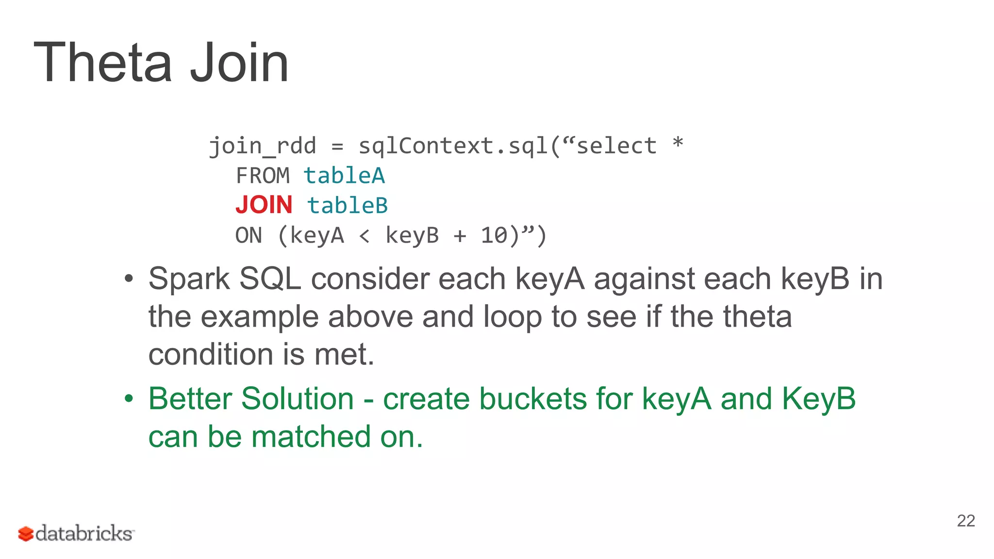 Theta Join
22
• Spark SQL consider each keyA against each keyB in
the example above and loop to see if the theta
condition is met.
• Better Solution - create buckets for keyA and KeyB
can be matched on.
join_rdd = sqlContext.sql(“select *
FROM tableA
JOIN tableB
ON (keyA < keyB + 10)”)
 