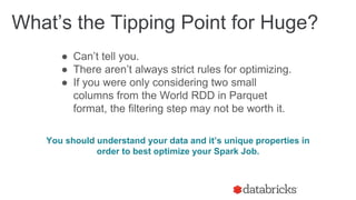 ● Can’t tell you.
● There aren’t always strict rules for optimizing.
● If you were only considering two small
columns from the World RDD in Parquet
format, the filtering step may not be worth it.
You should understand your data and it’s unique properties in
order to best optimize your Spark Job.
What’s the Tipping Point for Huge?
 