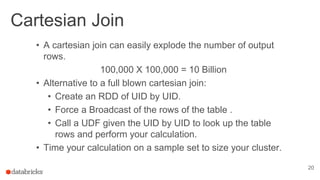 Cartesian Join
20
• A cartesian join can easily explode the number of output
rows.
100,000 X 100,000 = 10 Billion
• Alternative to a full blown cartesian join:
• Create an RDD of UID by UID.
• Force a Broadcast of the rows of the table .
• Call a UDF given the UID by UID to look up the table
rows and perform your calculation.
• Time your calculation on a sample set to size your cluster.
 