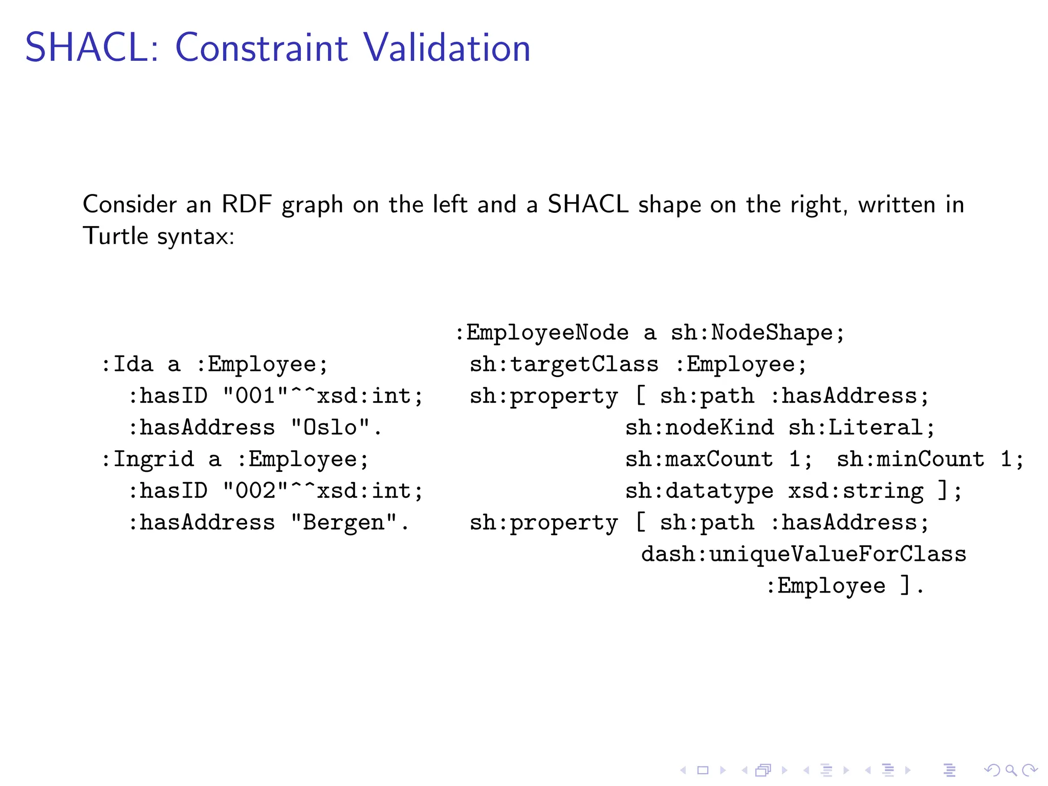 SHACL: Constraint Validation
Consider an RDF graph on the left and a SHACL shape on the right, written in
Turtle syntax:
:Ida a :Employee;
:hasID "001"^^xsd:int;
:hasAddress "Oslo".
:Ingrid a :Employee;
:hasID "002"^^xsd:int;
:hasAddress "Bergen".
:EmployeeNode a sh:NodeShape;
sh:targetClass :Employee;
sh:property [ sh:path :hasAddress;
sh:nodeKind sh:Literal;
sh:maxCount 1; sh:minCount 1;
sh:datatype xsd:string ];
sh:property [ sh:path :hasAddress;
dash:uniqueValueForClass
:Employee ].
 