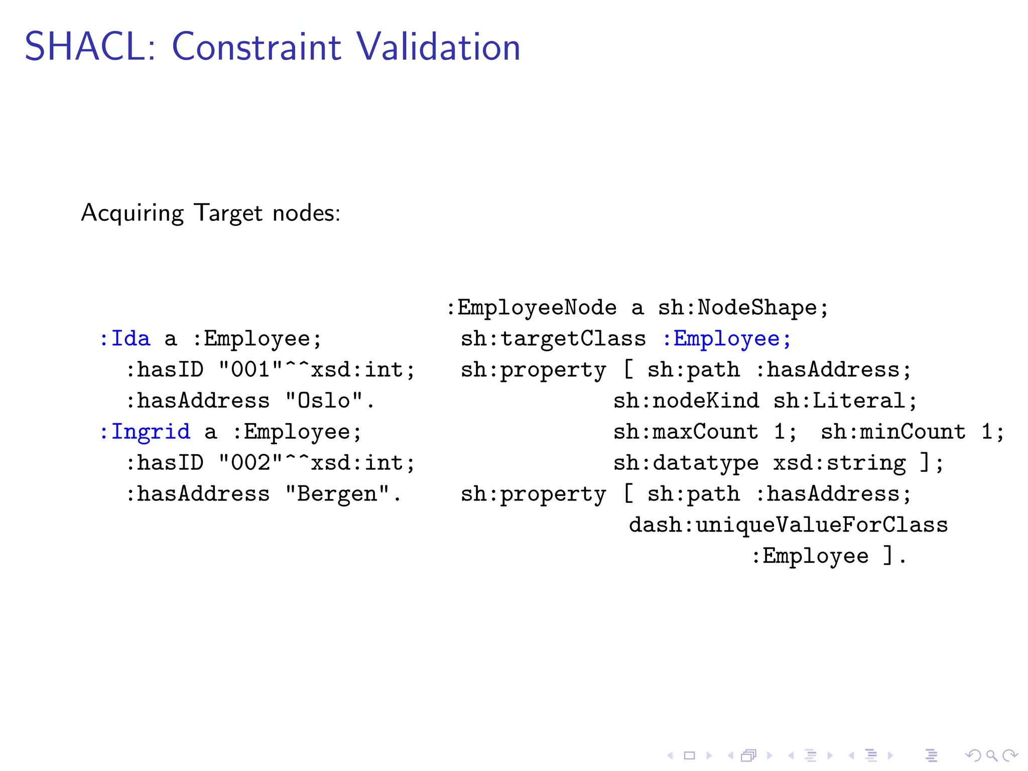 SHACL: Constraint Validation
Acquiring Target nodes:
:Ida a :Employee;
:hasID "001"^^xsd:int;
:hasAddress "Oslo".
:Ingrid a :Employee;
:hasID "002"^^xsd:int;
:hasAddress "Bergen".
:EmployeeNode a sh:NodeShape;
sh:targetClass :Employee;
sh:property [ sh:path :hasAddress;
sh:nodeKind sh:Literal;
sh:maxCount 1; sh:minCount 1;
sh:datatype xsd:string ];
sh:property [ sh:path :hasAddress;
dash:uniqueValueForClass
:Employee ].
 