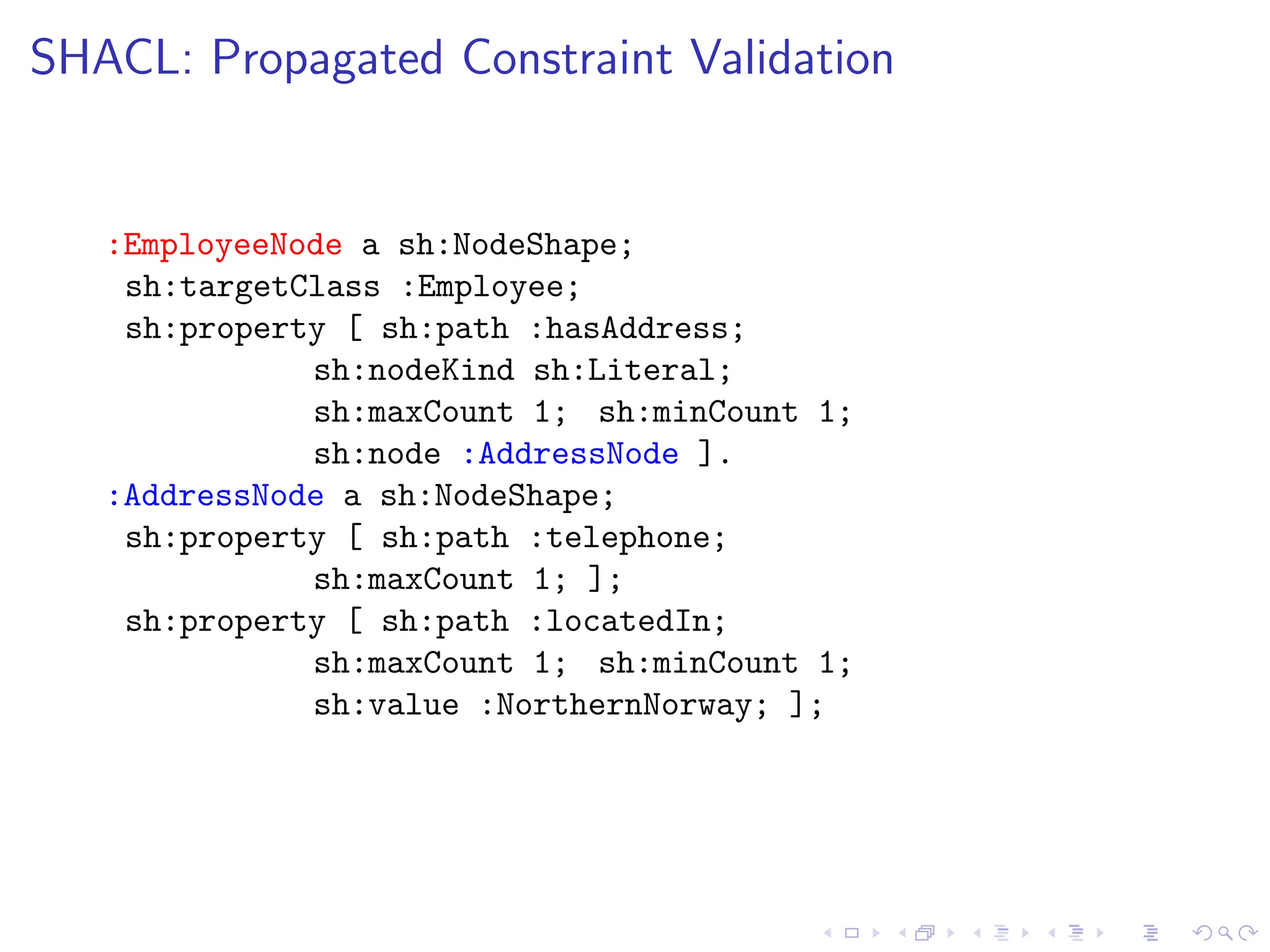 SHACL: Propagated Constraint Validation
:EmployeeNode a sh:NodeShape;
sh:targetClass :Employee;
sh:property [ sh:path :hasAddress;
sh:nodeKind sh:Literal;
sh:maxCount 1; sh:minCount 1;
sh:node :AddressNode ].
:AddressNode a sh:NodeShape;
sh:property [ sh:path :telephone;
sh:maxCount 1; ];
sh:property [ sh:path :locatedIn;
sh:maxCount 1; sh:minCount 1;
sh:value :NorthernNorway; ];
 