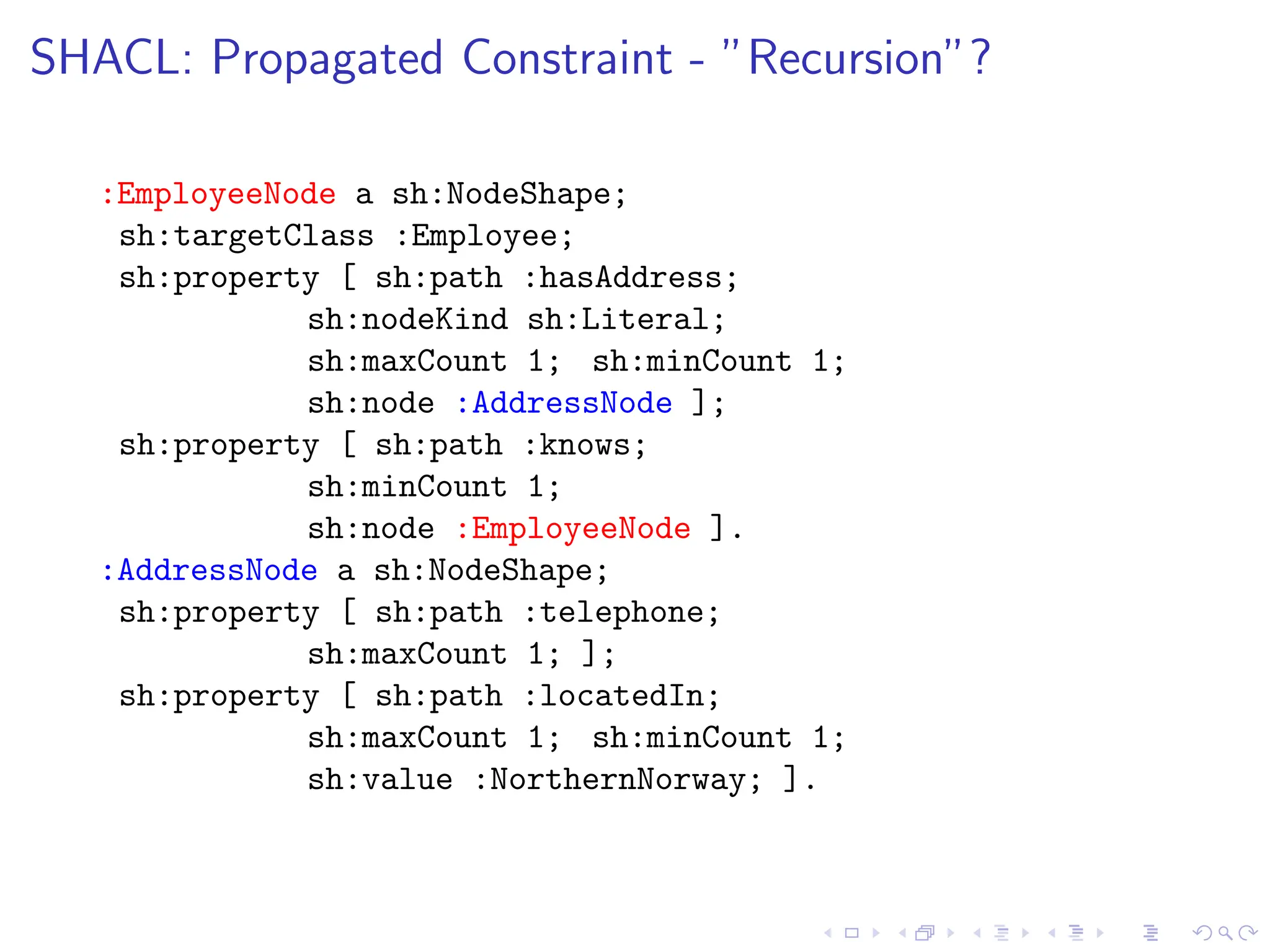 SHACL: Propagated Constraint - ”Recursion”?
:EmployeeNode a sh:NodeShape;
sh:targetClass :Employee;
sh:property [ sh:path :hasAddress;
sh:nodeKind sh:Literal;
sh:maxCount 1; sh:minCount 1;
sh:node :AddressNode ];
sh:property [ sh:path :knows;
sh:minCount 1;
sh:node :EmployeeNode ].
:AddressNode a sh:NodeShape;
sh:property [ sh:path :telephone;
sh:maxCount 1; ];
sh:property [ sh:path :locatedIn;
sh:maxCount 1; sh:minCount 1;
sh:value :NorthernNorway; ].
 