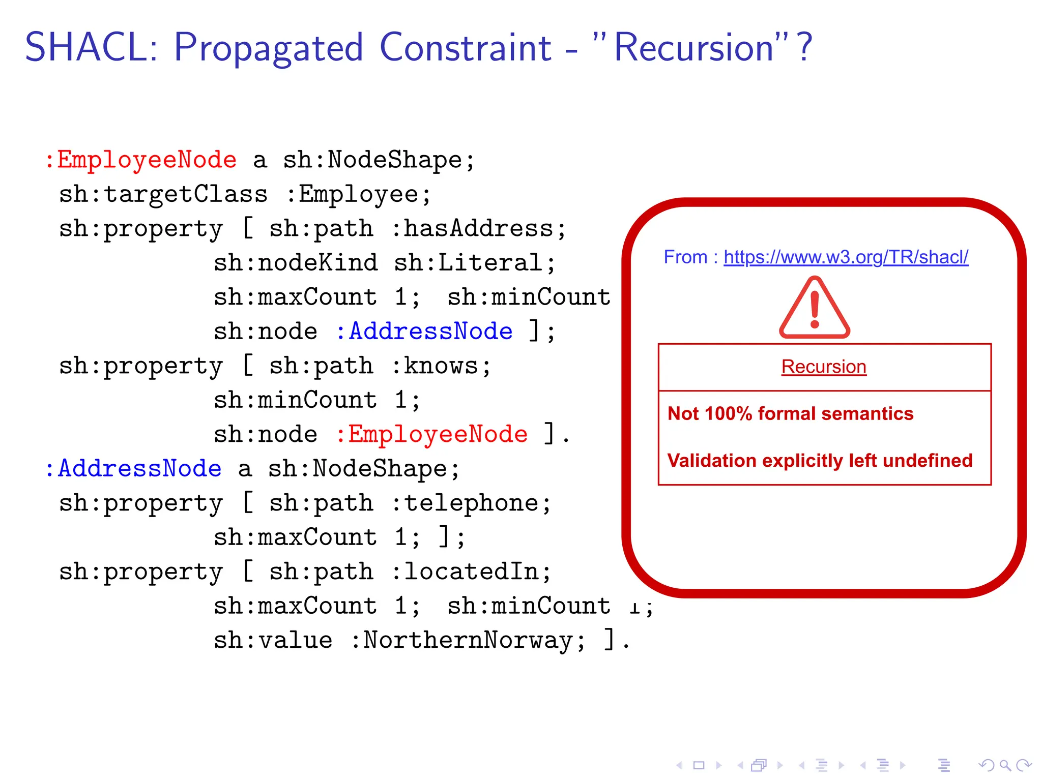 SHACL: Propagated Constraint - ”Recursion”?
:EmployeeNode a sh:NodeShape;
sh:targetClass :Employee;
sh:property [ sh:path :hasAddress;
sh:nodeKind sh:Literal;
sh:maxCount 1; sh:minCount 1;
sh:node :AddressNode ];
sh:property [ sh:path :knows;
sh:minCount 1;
sh:node :EmployeeNode ].
:AddressNode a sh:NodeShape;
sh:property [ sh:path :telephone;
sh:maxCount 1; ];
sh:property [ sh:path :locatedIn;
sh:maxCount 1; sh:minCount 1;
sh:value :NorthernNorway; ].
From : https://www.w3.org/TR/shacl/
Recursion
Not 100% formal semantics
Validation explicitly left undefined
 