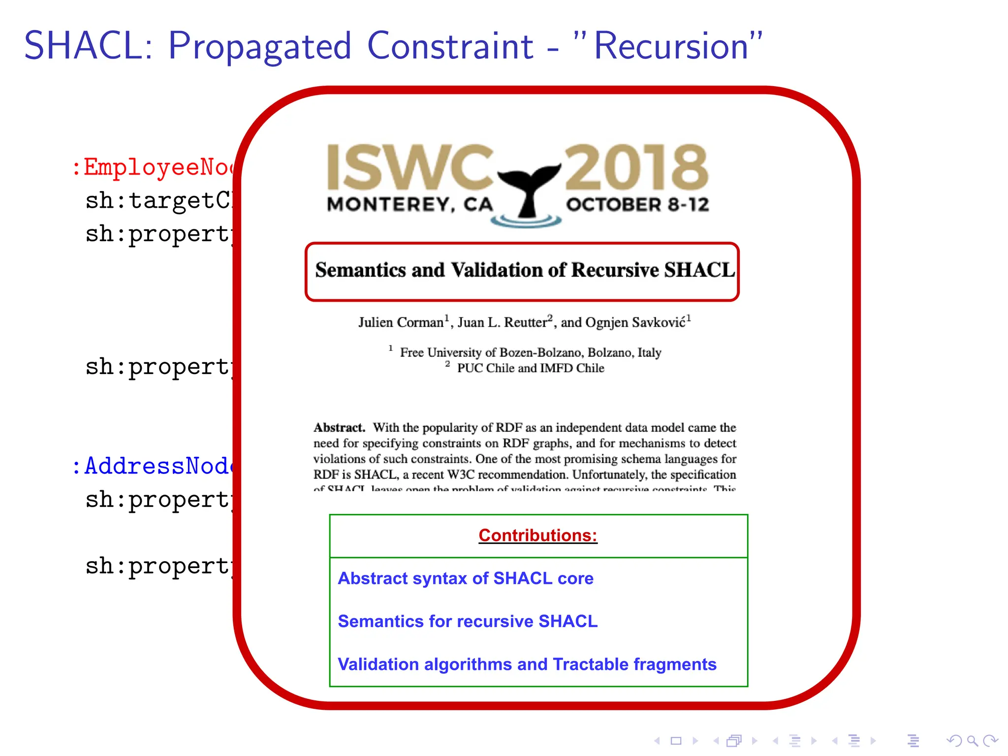 SHACL: Propagated Constraint - ”Recursion”
:EmployeeNode a sh:NodeShape;
sh:targetClass :Employee;
sh:property [ sh:path :hasAddress;
sh:nodeKind sh:Literal;
sh:maxCount 1; sh:minCount 1;
sh:node :AddressNode ];
sh:property [ sh:path :knows;
sh:minCount 1;
sh:node :EmployeeNode ].
:AddressNode a sh:NodeShape;
sh:property [ sh:path :telephone;
sh:maxCount 1; ];
sh:property [ sh:path :locatedIn;
sh:maxCount 1; sh:minCount 1;
sh:value :NorthernNorway; ].
Contributions:
Abstract syntax of SHACL core
Semantics for recursive SHACL
Validation algorithms and Tractable fragments
 