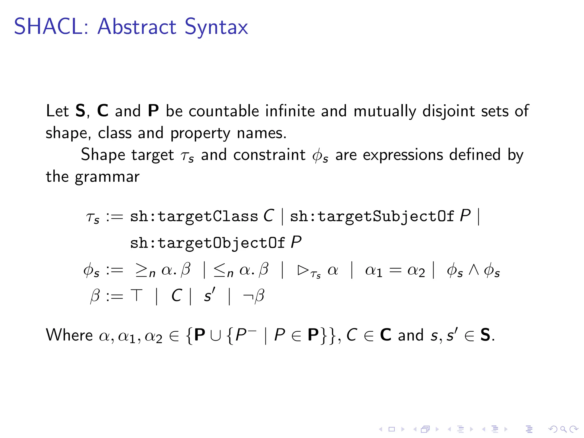 SHACL: Abstract Syntax
Let S, C and P be countable infinite and mutually disjoint sets of
shape, class and property names.
Shape target τs and constraint ϕs are expressions defined by
the grammar
τs := sh:targetClass C | sh:targetSubjectOf P |
sh:targetObjectOf P
ϕs := ≥n α. β | ≤n α. β | ▷τs α | α1 = α2 | ϕs ∧ ϕs
β := ⊤ | C | s′
| ¬β
Where α, α1, α2 ∈ {P ∪ {P− | P ∈ P}}, C ∈ C and s, s′ ∈ S.
 