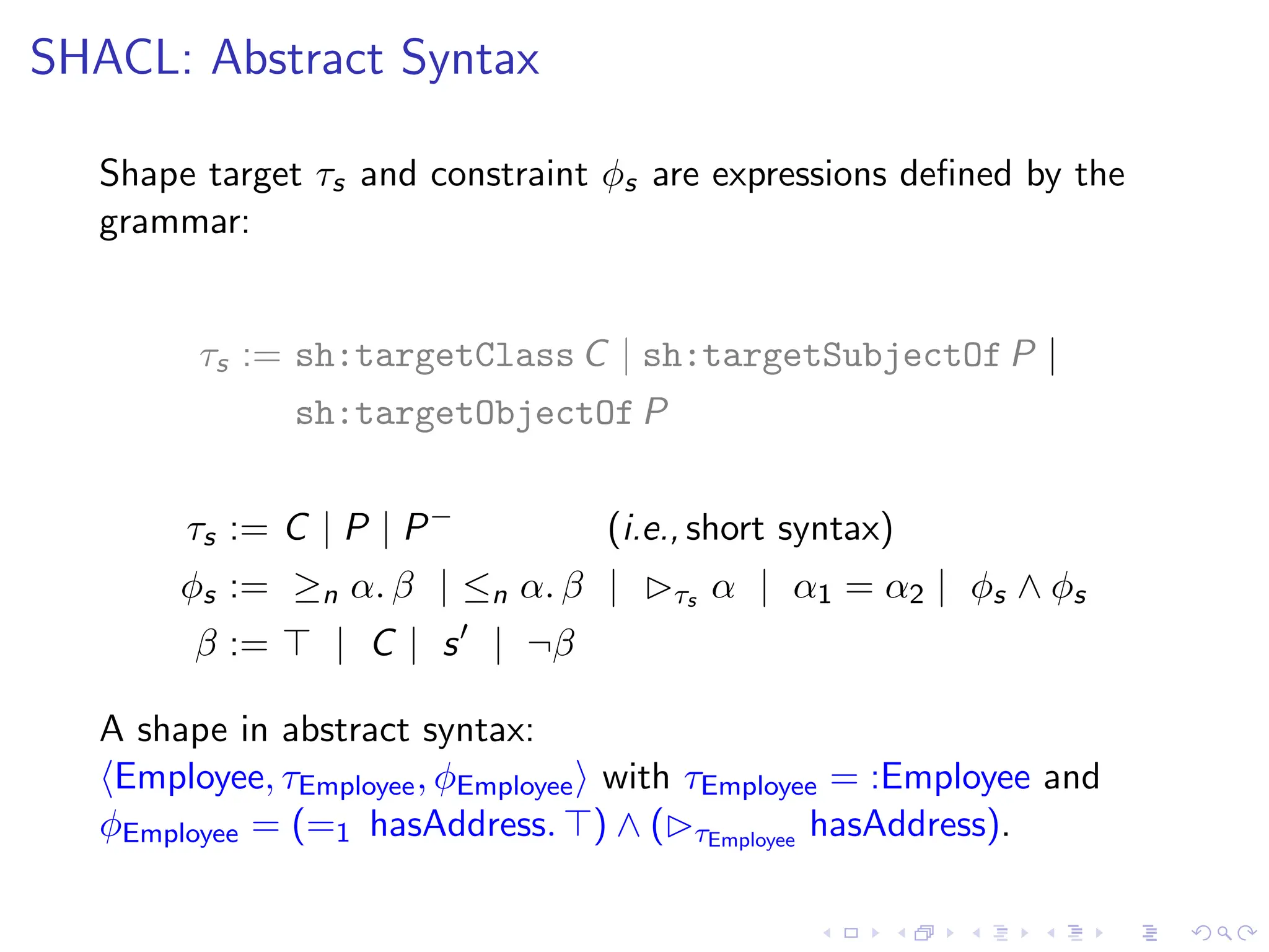 SHACL: Abstract Syntax
Shape target τs and constraint ϕs are expressions defined by the
grammar:
τs := sh:targetClass C | sh:targetSubjectOf P |
sh:targetObjectOf P
τs := C | P | P−
(i.e., short syntax)
ϕs := ≥n α. β | ≤n α. β | ▷τs α | α1 = α2 | ϕs ∧ ϕs
β := ⊤ | C | s′
| ¬β
A shape in abstract syntax:
⟨Employee, τEmployee, ϕEmployee⟩ with τEmployee = :Employee and
ϕEmployee = (=1 hasAddress. ⊤) ∧ (▷τEmployee
hasAddress).
 