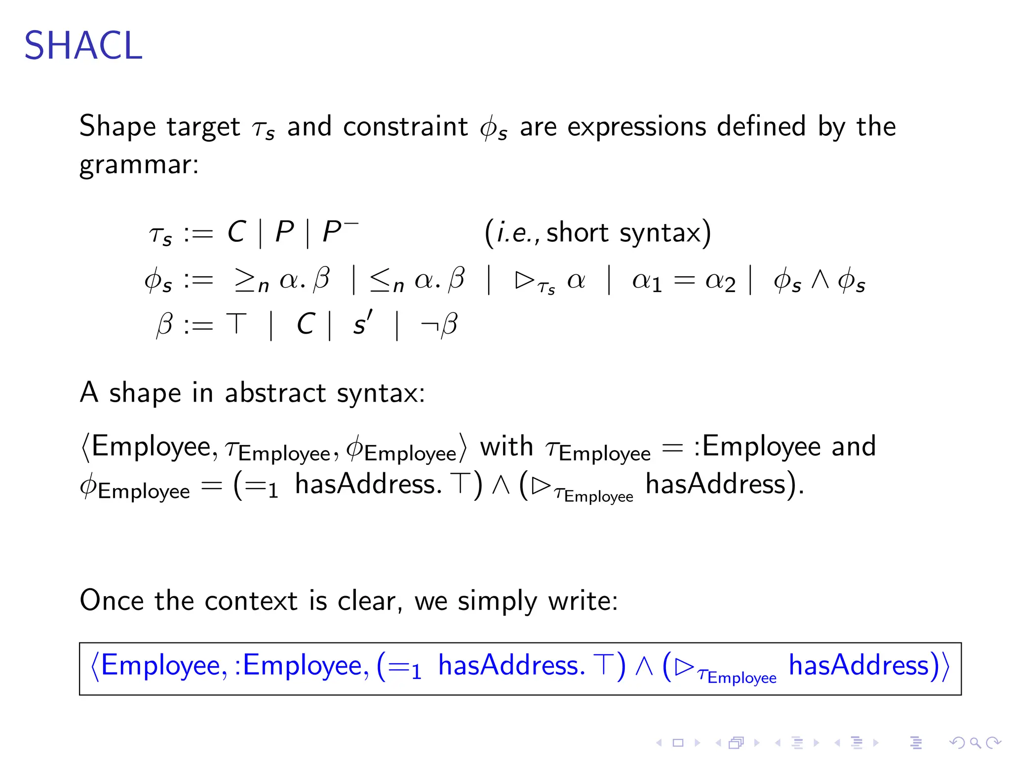 SHACL
Shape target τs and constraint ϕs are expressions defined by the
grammar:
τs := C | P | P−
(i.e., short syntax)
ϕs := ≥n α. β | ≤n α. β | ▷τs α | α1 = α2 | ϕs ∧ ϕs
β := ⊤ | C | s′
| ¬β
A shape in abstract syntax:
⟨Employee, τEmployee, ϕEmployee⟩ with τEmployee = :Employee and
ϕEmployee = (=1 hasAddress. ⊤) ∧ (▷τEmployee
hasAddress).
Once the context is clear, we simply write:
⟨Employee, :Employee, (=1 hasAddress. ⊤) ∧ (▷τEmployee
hasAddress)⟩
 