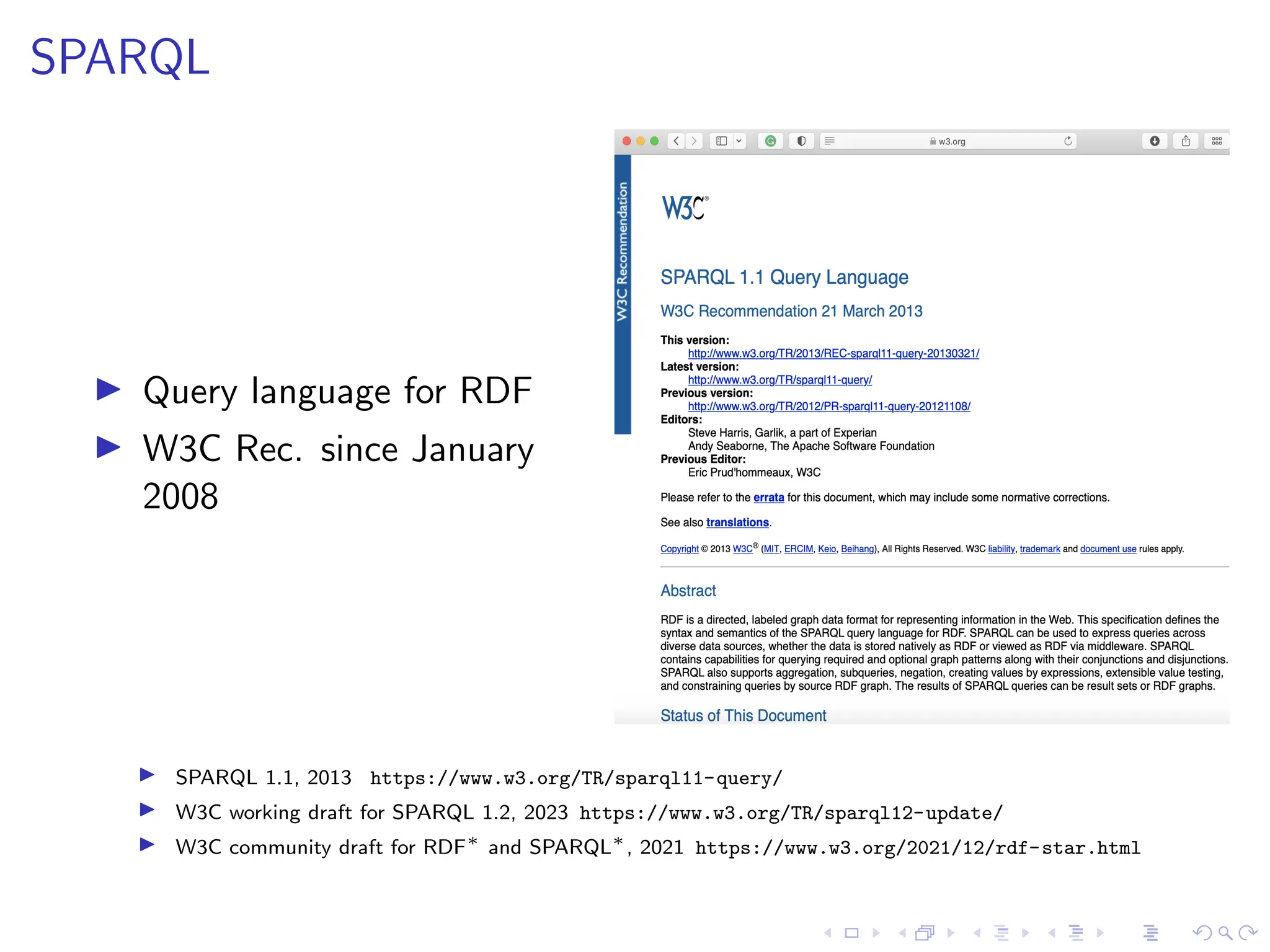 SPARQL
▶ Query language for RDF
▶ W3C Rec. since January
2008
▶ SPARQL 1.1, 2013 https://www.w3.org/TR/sparql11-query/
▶ W3C working draft for SPARQL 1.2, 2023 https://www.w3.org/TR/sparql12-update/
▶ W3C community draft for RDF∗
and SPARQL∗
, 2021 https://www.w3.org/2021/12/rdf-star.html
 