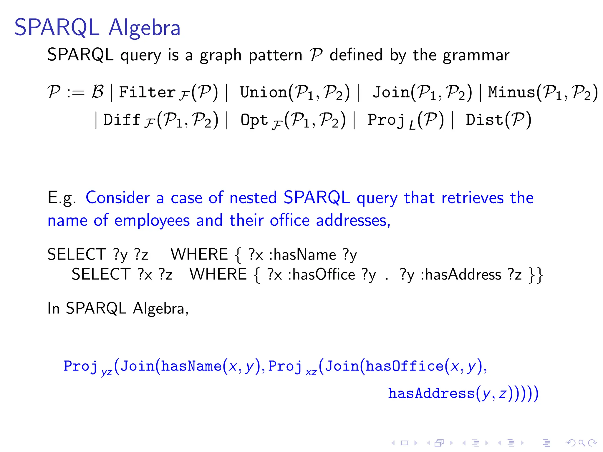 SPARQL Algebra
SPARQL query is a graph pattern P defined by the grammar
P := B | FilterF (P) | Union(P1, P2) | Join(P1, P2) | Minus(P1, P2)
| DiffF (P1, P2) | OptF (P1, P2) | ProjL(P) | Dist(P)
E.g. Consider a case of nested SPARQL query that retrieves the
name of employees and their office addresses,
SELECT ?y ?z WHERE { ?x :hasName ?y
SELECT ?x ?z WHERE { ?x :hasOffice ?y . ?y :hasAddress ?z }}
In SPARQL Algebra,
Projyz (Join(hasName(x, y), Projxz (Join(hasOffice(x, y),
hasAddress(y, z)))))
 