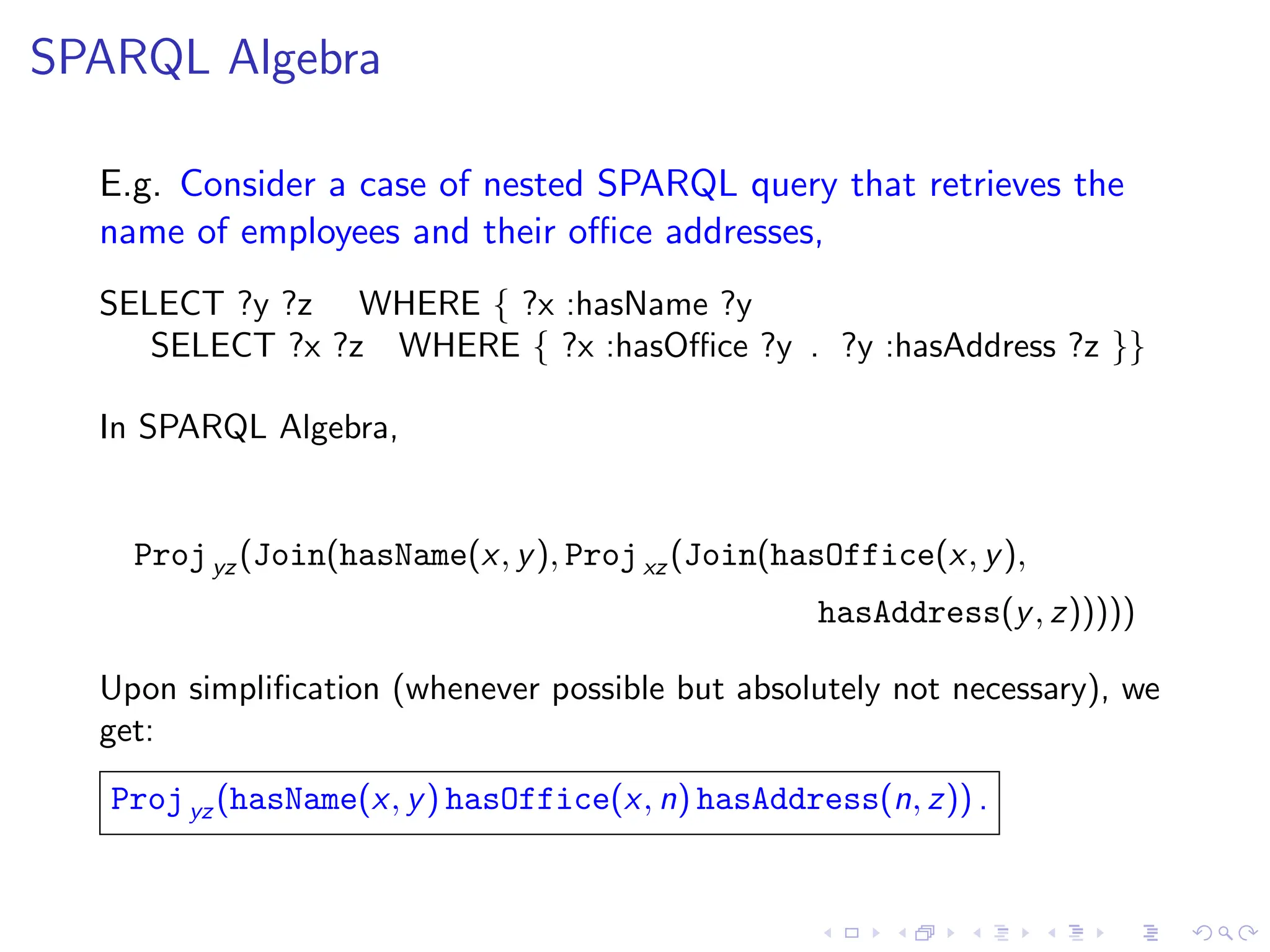 SPARQL Algebra
E.g. Consider a case of nested SPARQL query that retrieves the
name of employees and their office addresses,
SELECT ?y ?z WHERE { ?x :hasName ?y
SELECT ?x ?z WHERE { ?x :hasOffice ?y . ?y :hasAddress ?z }}
In SPARQL Algebra,
Projyz (Join(hasName(x, y), Projxz (Join(hasOffice(x, y),
hasAddress(y, z)))))
Upon simplification (whenever possible but absolutely not necessary), we
get:
Projyz (hasName(x, y) hasOffice(x, n) hasAddress(n, z)) .
 