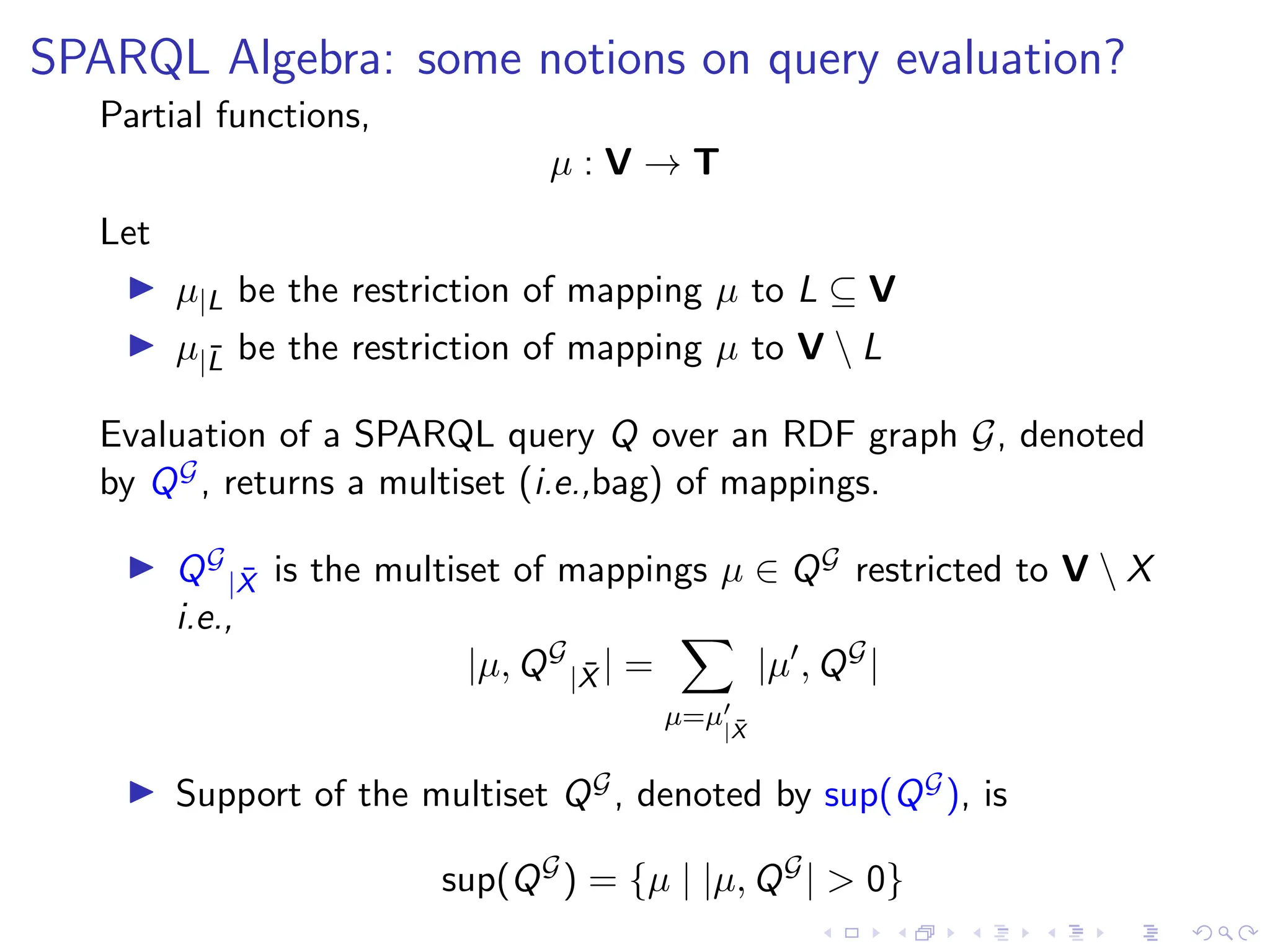 SPARQL Algebra: some notions on query evaluation?
Partial functions,
µ : V → T
Let
▶ µ|L be the restriction of mapping µ to L ⊆ V
▶ µ|L̄ be the restriction of mapping µ to V  L
Evaluation of a SPARQL query Q over an RDF graph G, denoted
by QG, returns a multiset (i.e.,bag) of mappings.
▶ QG
|X̄ is the multiset of mappings µ ∈ QG restricted to V  X
i.e.,
|µ, QG
|X̄ | =
X
µ=µ′
|X̄
|µ′
, QG
|
▶ Support of the multiset QG, denoted by sup(QG), is
sup(QG
) = {µ | |µ, QG
| > 0}
 