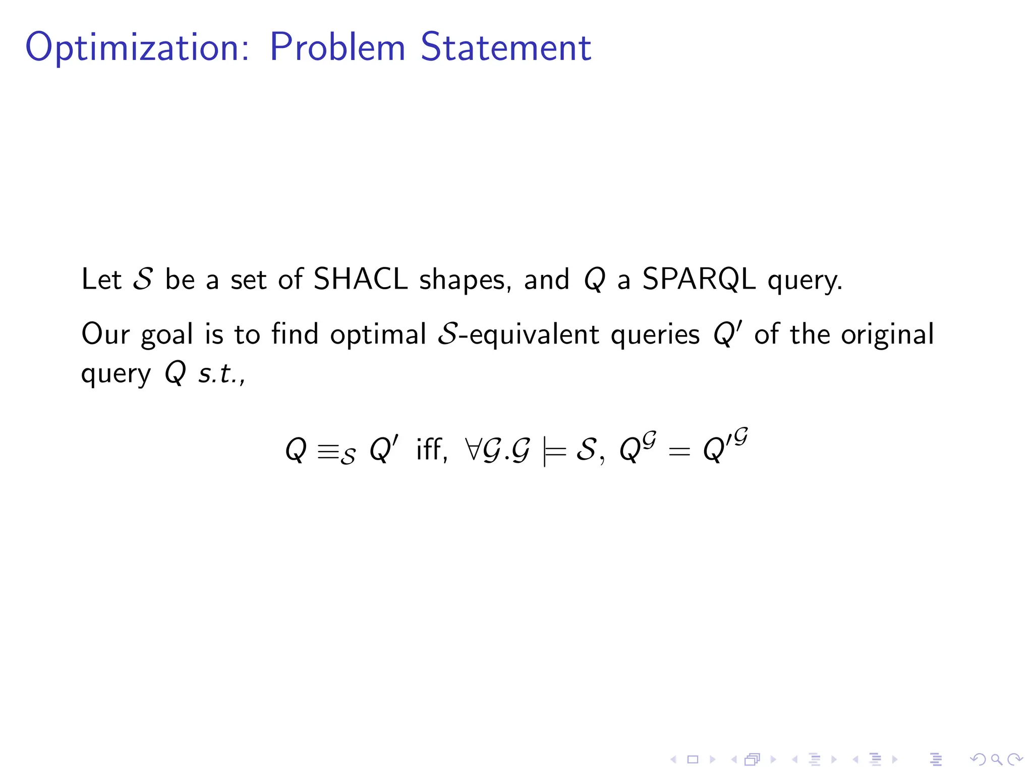 Optimization: Problem Statement
Let S be a set of SHACL shapes, and Q a SPARQL query.
Our goal is to find optimal S-equivalent queries Q′ of the original
query Q s.t.,
Q ≡S Q′
iff, ∀G.G |= S, QG
= Q′G
 