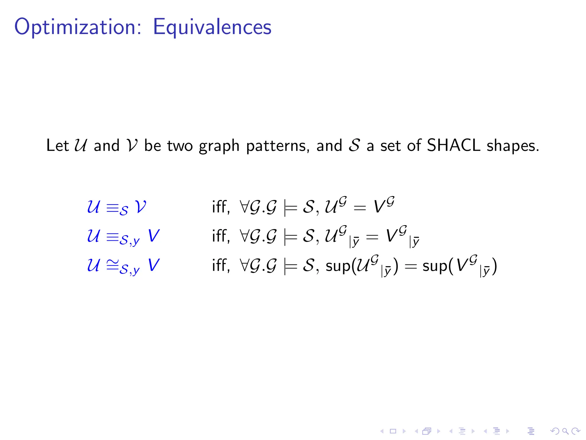 Optimization: Equivalences
Let U and V be two graph patterns, and S a set of SHACL shapes.
U ≡S V iff, ∀G.G |= S, UG
= V G
U ≡S,y V iff, ∀G.G |= S, UG
|ȳ = V G
|ȳ
U ∼
=S,y V iff, ∀G.G |= S, sup(UG
|ȳ ) = sup(V G
|ȳ )
 