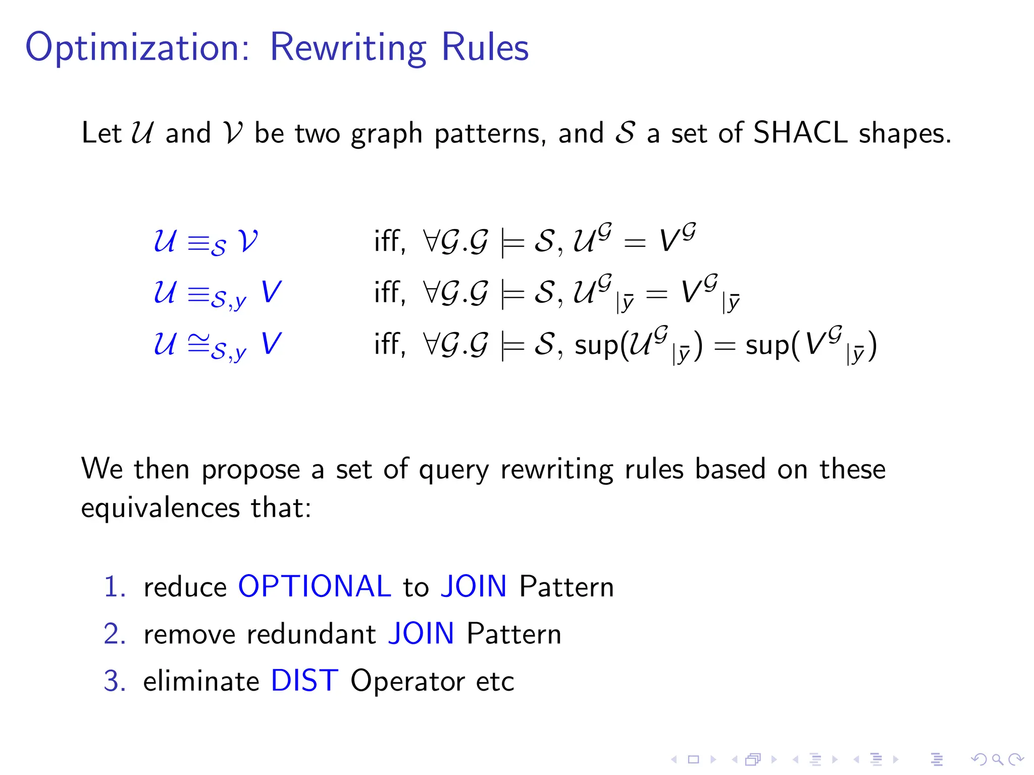 Optimization: Rewriting Rules
Let U and V be two graph patterns, and S a set of SHACL shapes.
U ≡S V iff, ∀G.G |= S, UG
= V G
U ≡S,y V iff, ∀G.G |= S, UG
|ȳ = V G
|ȳ
U ∼
=S,y V iff, ∀G.G |= S, sup(UG
|ȳ ) = sup(V G
|ȳ )
We then propose a set of query rewriting rules based on these
equivalences that:
1. reduce OPTIONAL to JOIN Pattern
2. remove redundant JOIN Pattern
3. eliminate DIST Operator etc
 