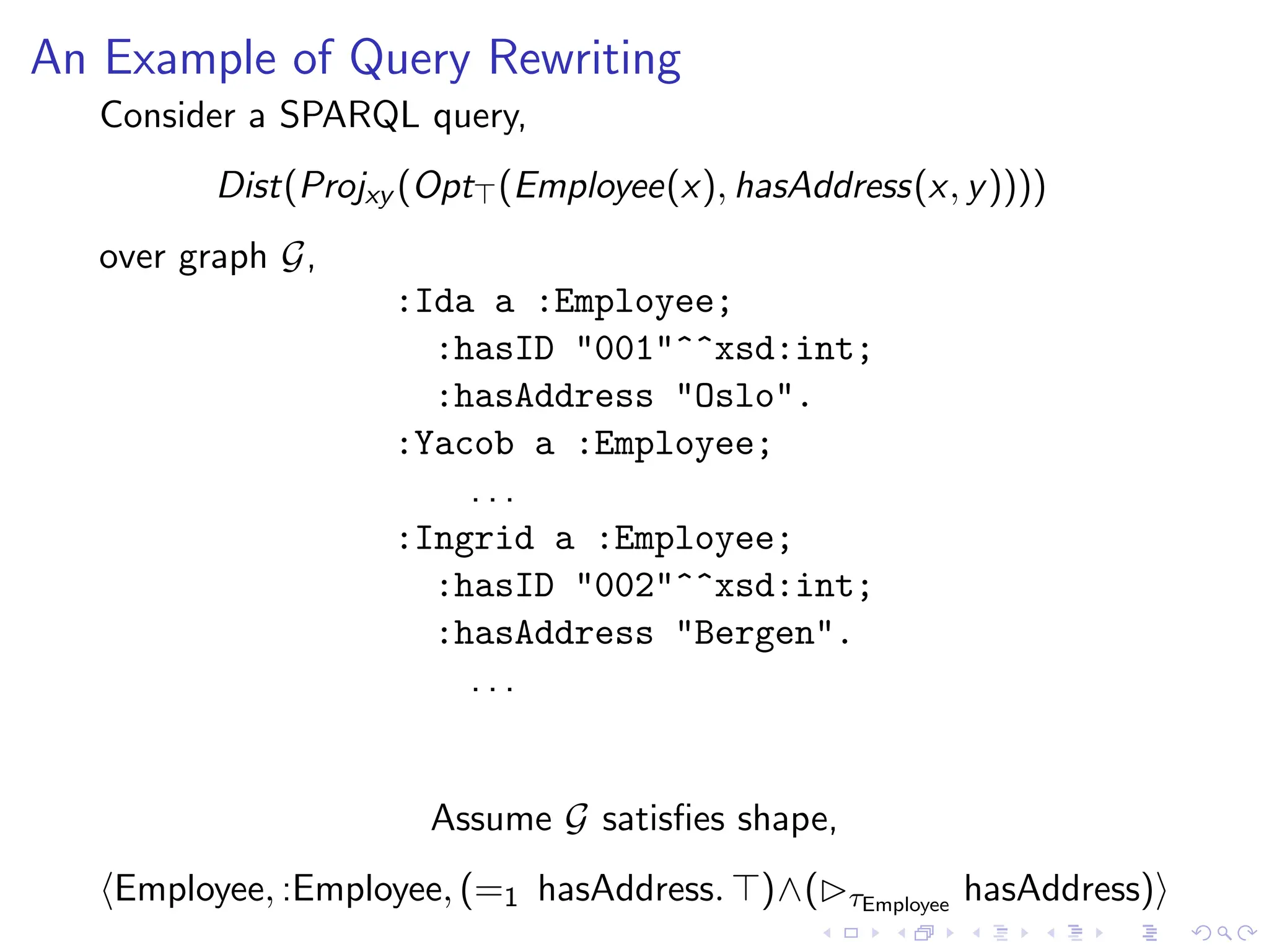 An Example of Query Rewriting
Consider a SPARQL query,
Dist(Projxy (Opt⊤(Employee(x), hasAddress(x, y))))
over graph G,
:Ida a :Employee;
:hasID "001"^^xsd:int;
:hasAddress "Oslo".
:Yacob a :Employee;
. . .
:Ingrid a :Employee;
:hasID "002"^^xsd:int;
:hasAddress "Bergen".
. . .
Assume G satisfies shape,
⟨Employee, :Employee, (=1 hasAddress. ⊤)∧(▷τEmployee
hasAddress)⟩
 