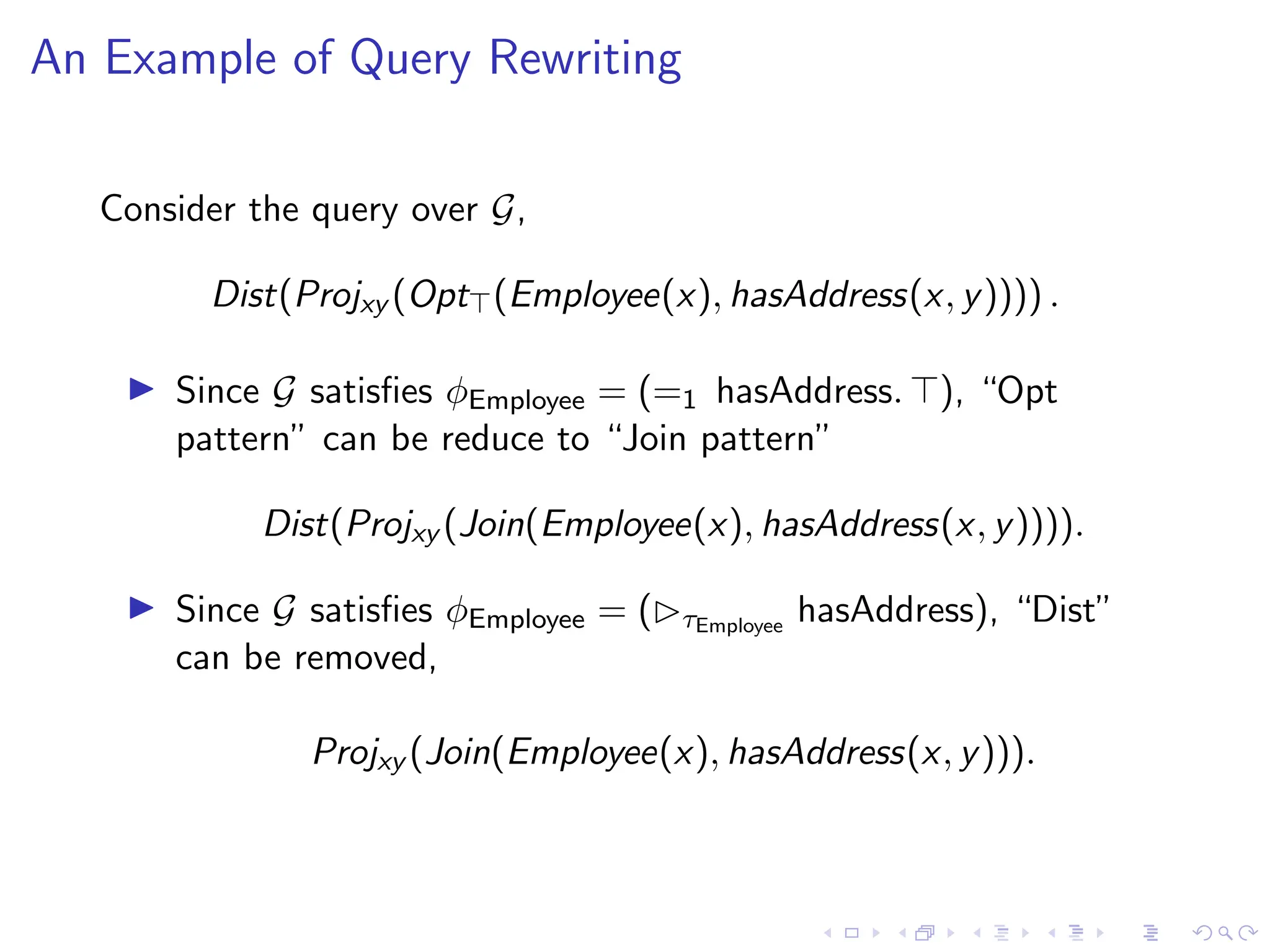 An Example of Query Rewriting
Consider the query over G,
Dist(Projxy (Opt⊤(Employee(x), hasAddress(x, y)))) .
▶ Since G satisfies ϕEmployee = (=1 hasAddress. ⊤), “Opt
pattern” can be reduce to “Join pattern”
Dist(Projxy (Join(Employee(x), hasAddress(x, y)))).
▶ Since G satisfies ϕEmployee = (▷τEmployee
hasAddress), “Dist”
can be removed,
Projxy (Join(Employee(x), hasAddress(x, y))).
 