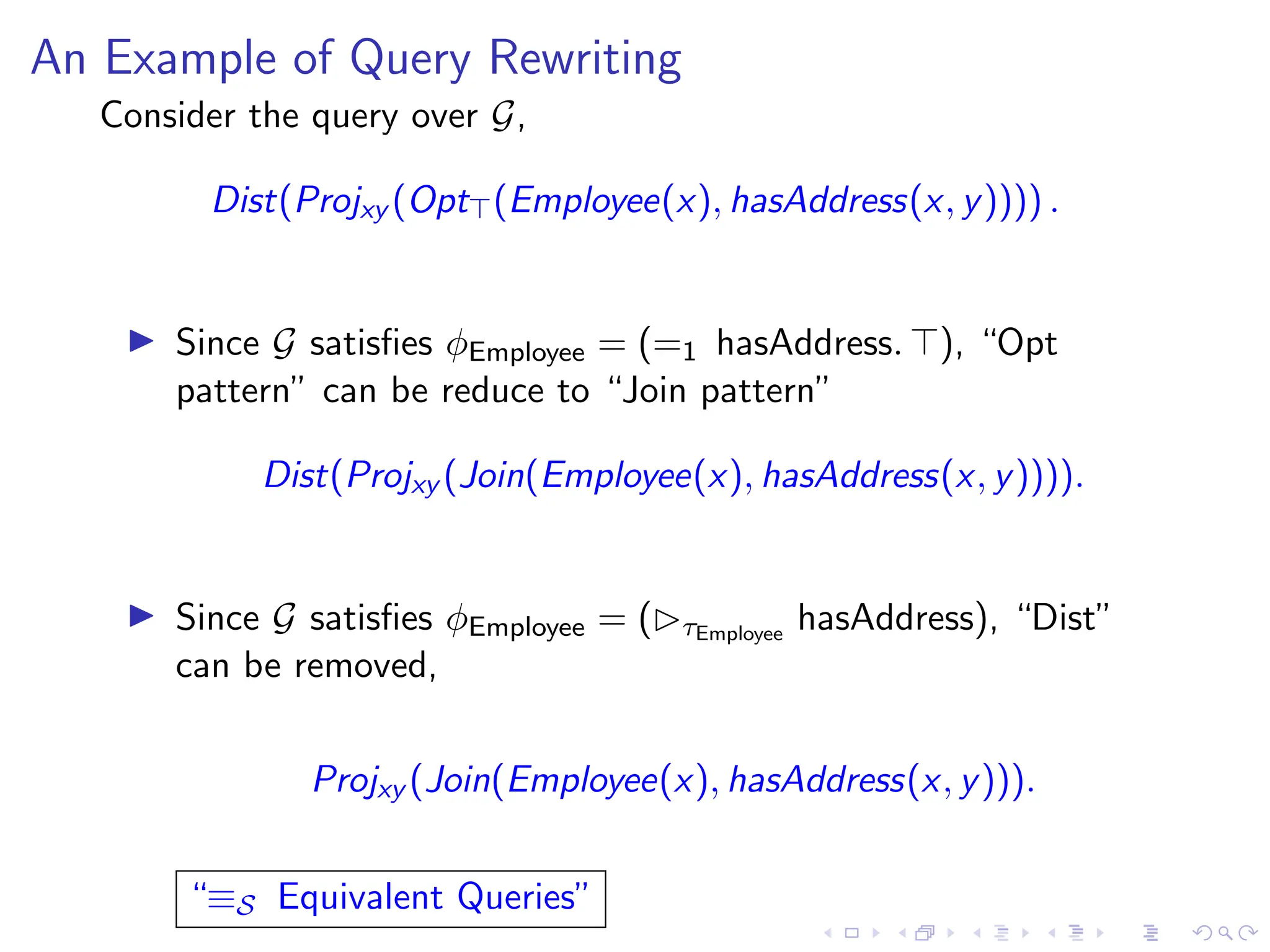 An Example of Query Rewriting
Consider the query over G,
Dist(Projxy (Opt⊤(Employee(x), hasAddress(x, y)))) .
▶ Since G satisfies ϕEmployee = (=1 hasAddress. ⊤), “Opt
pattern” can be reduce to “Join pattern”
Dist(Projxy (Join(Employee(x), hasAddress(x, y)))).
▶ Since G satisfies ϕEmployee = (▷τEmployee
hasAddress), “Dist”
can be removed,
Projxy (Join(Employee(x), hasAddress(x, y))).
“≡S Equivalent Queries”
 