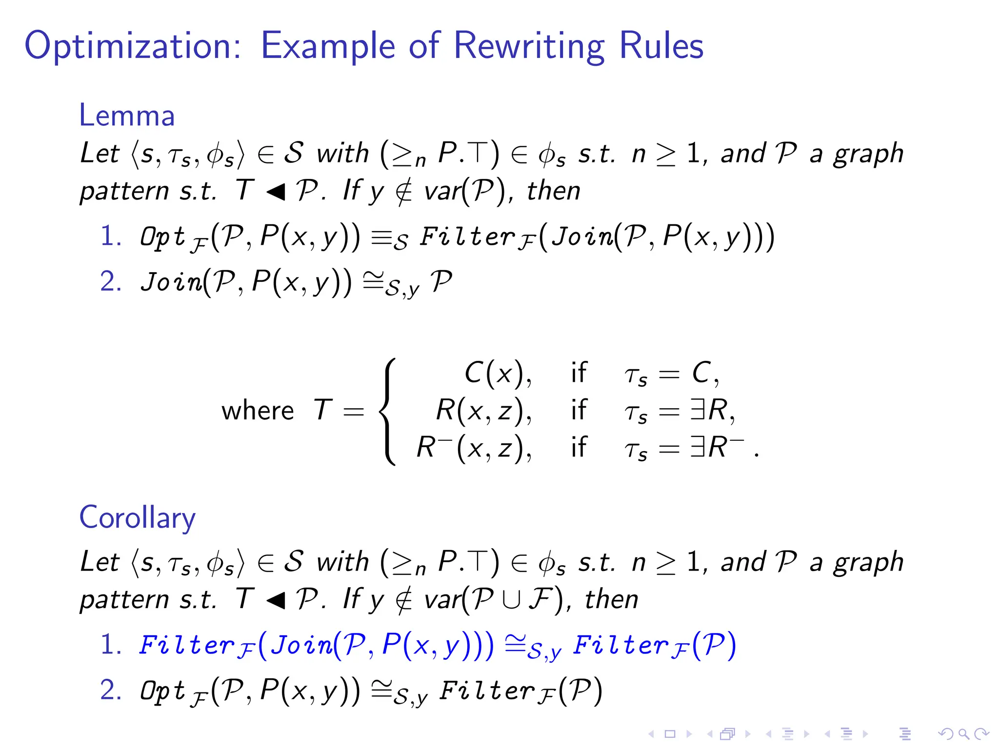 Optimization: Example of Rewriting Rules
Lemma
Let ⟨s, τs, ϕs⟩ ∈ S with (≥n P.⊤) ∈ ϕs s.t. n ≥ 1, and P a graph
pattern s.t. T ◀ P. If y /
∈ var(P), then
1. OptF (P, P(x, y)) ≡S FilterF (Join(P, P(x, y)))
2. Join(P, P(x, y)) ∼
=S,y P
where T =



C(x), if τs = C,
R(x, z), if τs = ∃R,
R−(x, z), if τs = ∃R− .
Corollary
Let ⟨s, τs, ϕs⟩ ∈ S with (≥n P.⊤) ∈ ϕs s.t. n ≥ 1, and P a graph
pattern s.t. T ◀ P. If y /
∈ var(P ∪ F), then
1. FilterF (Join(P, P(x, y))) ∼
=S,y FilterF (P)
2. OptF (P, P(x, y)) ∼
=S,y FilterF (P)
 