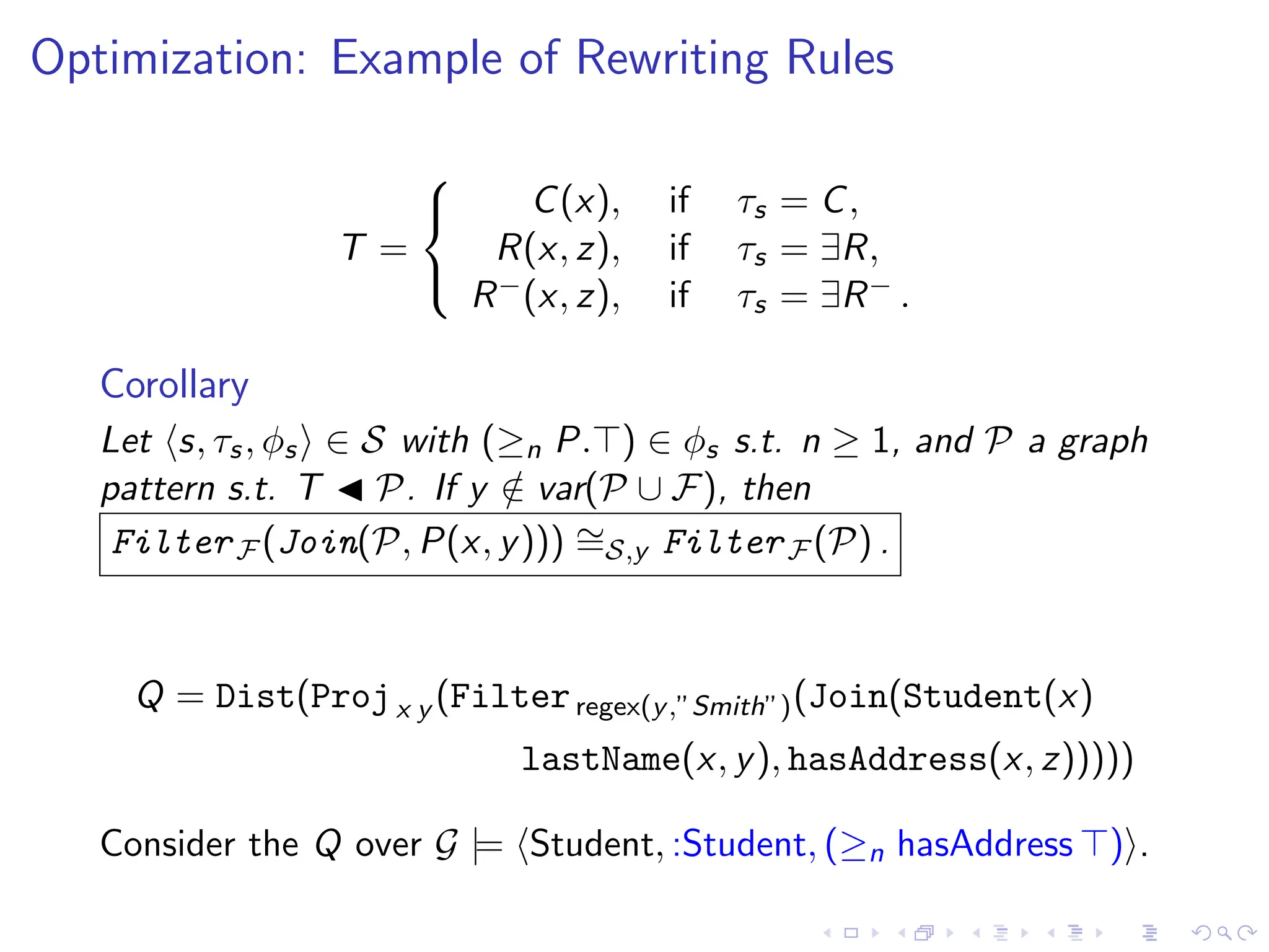 Optimization: Example of Rewriting Rules
T =



C(x), if τs = C,
R(x, z), if τs = ∃R,
R−(x, z), if τs = ∃R− .
Corollary
Let ⟨s, τs, ϕs⟩ ∈ S with (≥n P.⊤) ∈ ϕs s.t. n ≥ 1, and P a graph
pattern s.t. T ◀ P. If y /
∈ var(P ∪ F), then
FilterF (Join(P, P(x, y))) ∼
=S,y FilterF (P) .
Q = Dist(Projx y (Filterregex(y,”Smith”)(Join(Student(x)
lastName(x, y), hasAddress(x, z)))))
Consider the Q over G |= ⟨Student, :Student, (≥n hasAddress ⊤)⟩.
 