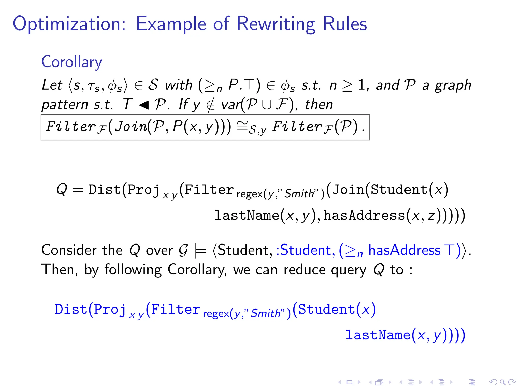 Optimization: Example of Rewriting Rules
Corollary
Let ⟨s, τs, ϕs⟩ ∈ S with (≥n P.⊤) ∈ ϕs s.t. n ≥ 1, and P a graph
pattern s.t. T ◀ P. If y /
∈ var(P ∪ F), then
FilterF (Join(P, P(x, y))) ∼
=S,y FilterF (P) .
Q = Dist(Projx y (Filterregex(y,”Smith”)(Join(Student(x)
lastName(x, y), hasAddress(x, z)))))
Consider the Q over G |= ⟨Student, :Student, (≥n hasAddress ⊤)⟩.
Then, by following Corollary, we can reduce query Q to :
Dist(Projx y (Filterregex(y,”Smith”)(Student(x)
lastName(x, y))))
 