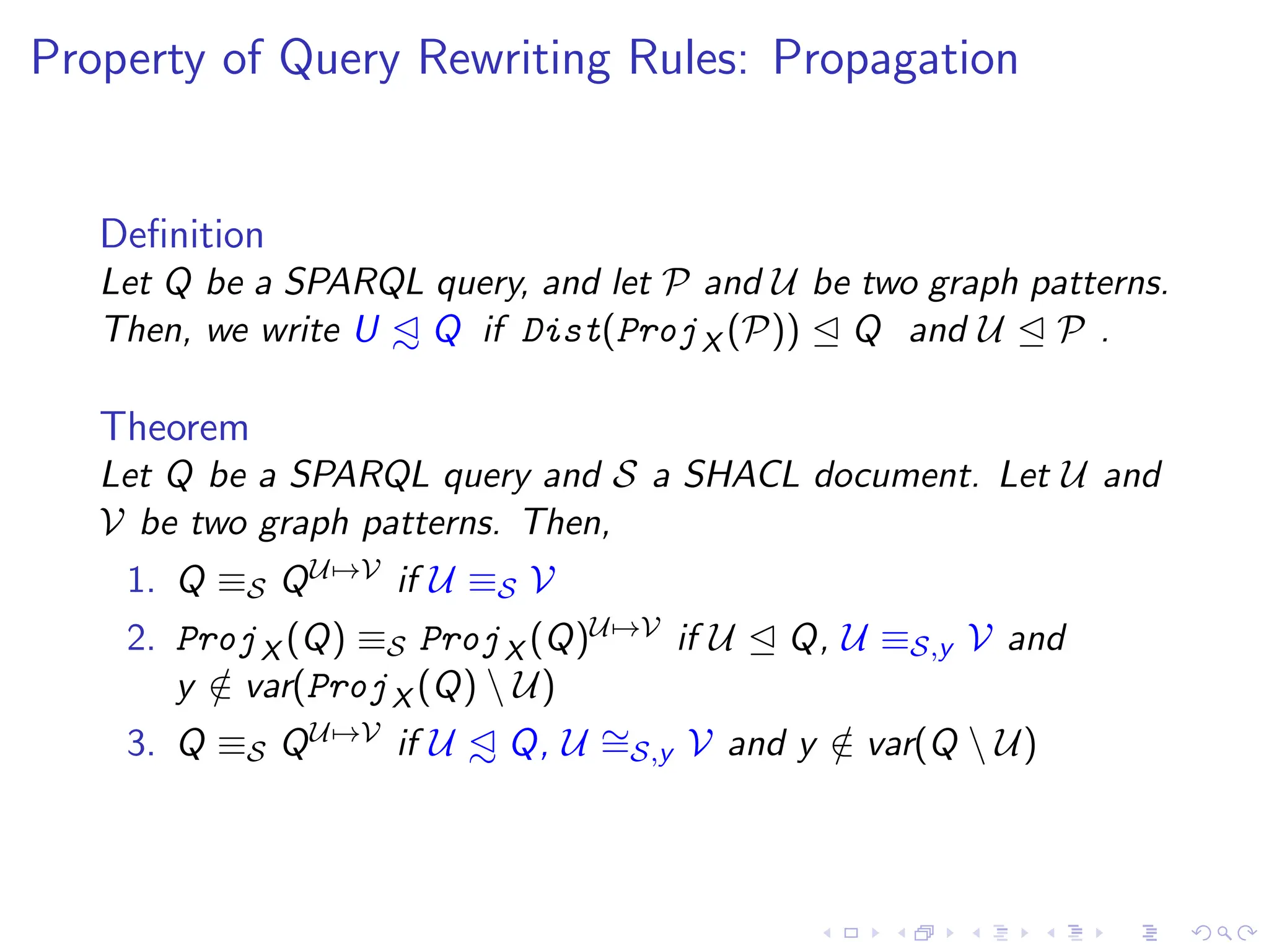 Property of Query Rewriting Rules: Propagation
Definition
Let Q be a SPARQL query, and let P and U be two graph patterns.
Then, we write U ◁
∼ Q if Dist(ProjX (P)) ⊴ Q and U ⊴ P .
Theorem
Let Q be a SPARQL query and S a SHACL document. Let U and
V be two graph patterns. Then,
1. Q ≡S QU7→V if U ≡S V
2. ProjX (Q) ≡S ProjX (Q)U7→V if U ⊴ Q, U ≡S,y V and
y /
∈ var(ProjX (Q)  U)
3. Q ≡S QU7→V if U ◁
∼ Q, U ∼
=S,y V and y /
∈ var(Q  U)
 