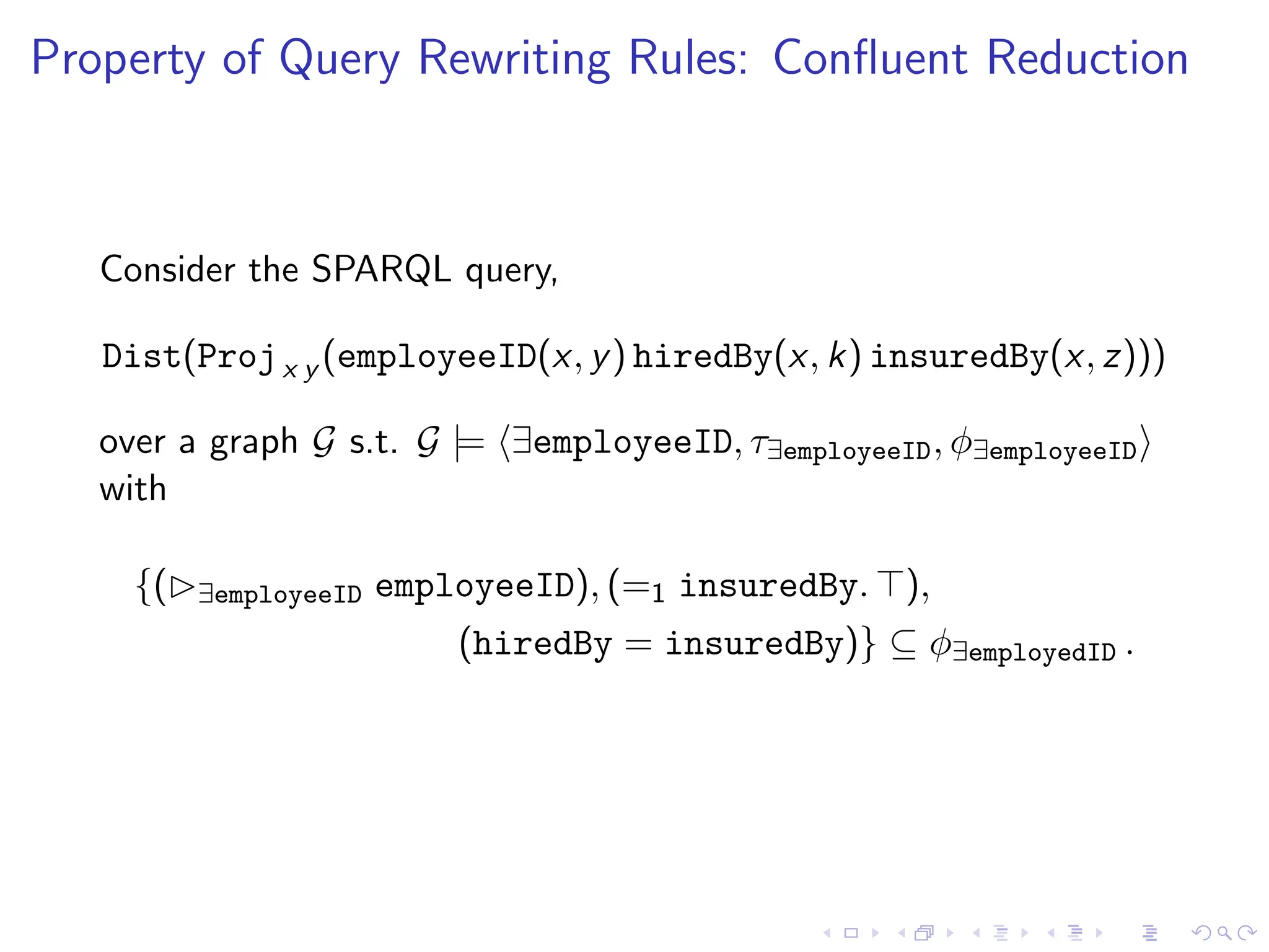 Property of Query Rewriting Rules: Confluent Reduction
Consider the SPARQL query,
Dist(Projx y (employeeID(x, y) hiredBy(x, k) insuredBy(x, z)))
over a graph G s.t. G |= ⟨∃employeeID, τ∃employeeID, ϕ∃employeeID⟩
with
{(▷∃employeeID employeeID), (=1 insuredBy. ⊤),
(hiredBy = insuredBy)} ⊆ ϕ∃employedID .
 
