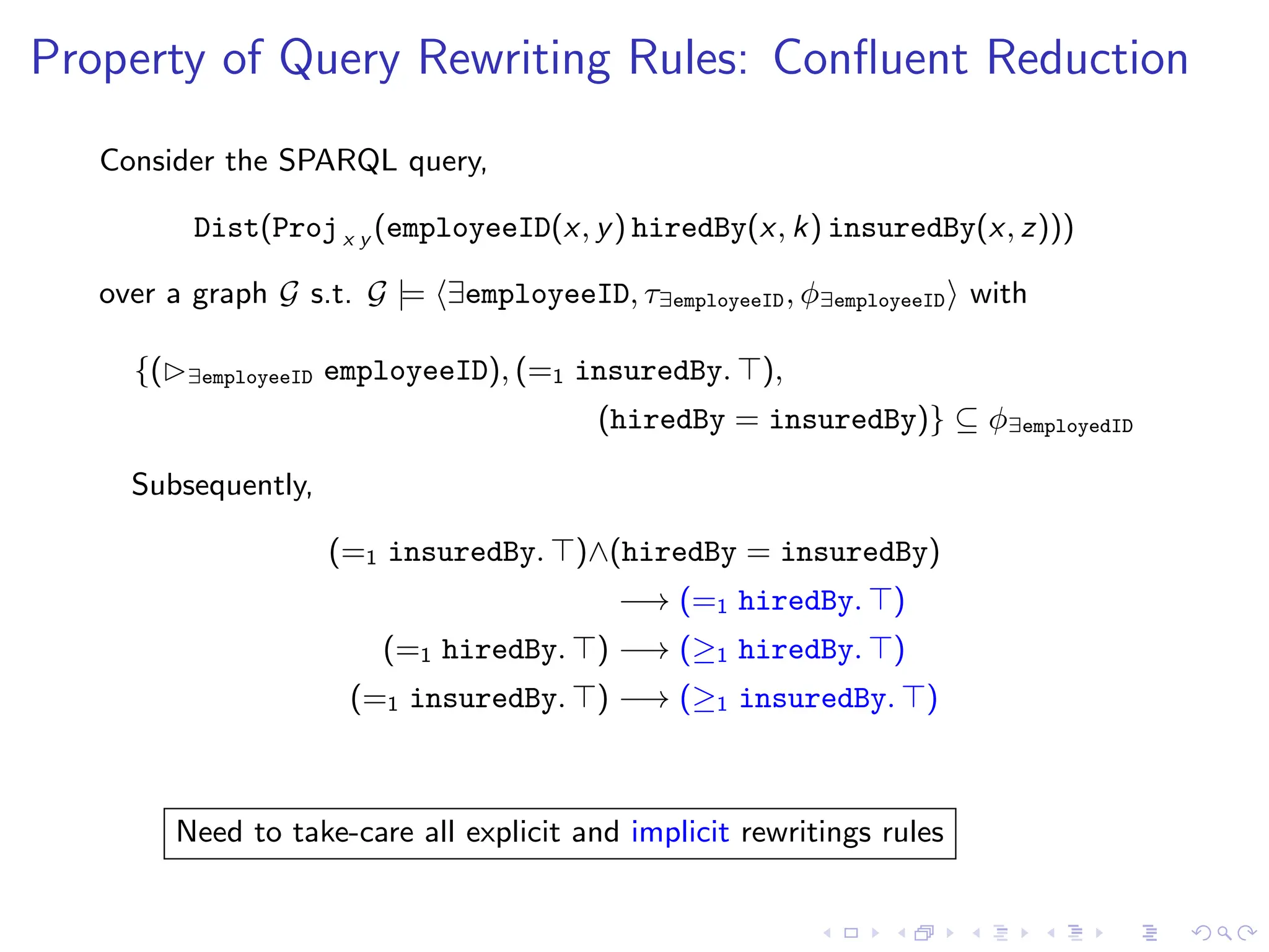 Property of Query Rewriting Rules: Confluent Reduction
Consider the SPARQL query,
Dist(Projx y (employeeID(x, y) hiredBy(x, k) insuredBy(x, z)))
over a graph G s.t. G |= ⟨∃employeeID, τ∃employeeID, ϕ∃employeeID⟩ with
{(▷∃employeeID employeeID), (=1 insuredBy. ⊤),
(hiredBy = insuredBy)} ⊆ ϕ∃employedID
Subsequently,
(=1 insuredBy. ⊤)∧(hiredBy = insuredBy)
−→ (=1 hiredBy. ⊤)
(=1 hiredBy. ⊤) −→ (≥1 hiredBy. ⊤)
(=1 insuredBy. ⊤) −→ (≥1 insuredBy. ⊤)
Need to take-care all explicit and implicit rewritings rules
 