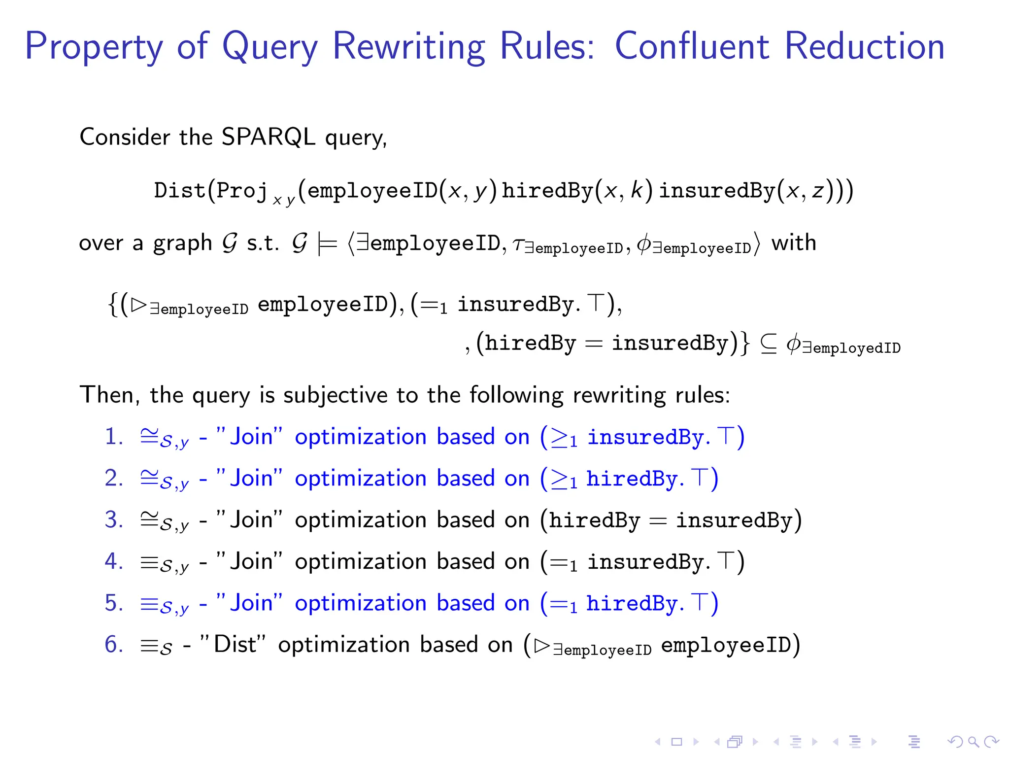 Property of Query Rewriting Rules: Confluent Reduction
Consider the SPARQL query,
Dist(Projx y (employeeID(x, y) hiredBy(x, k) insuredBy(x, z)))
over a graph G s.t. G |= ⟨∃employeeID, τ∃employeeID, ϕ∃employeeID⟩ with
{(▷∃employeeID employeeID), (=1 insuredBy. ⊤),
, (hiredBy = insuredBy)} ⊆ ϕ∃employedID
Then, the query is subjective to the following rewriting rules:
1. ∼
=S,y - ”Join” optimization based on (≥1 insuredBy. ⊤)
2. ∼
=S,y - ”Join” optimization based on (≥1 hiredBy. ⊤)
3. ∼
=S,y - ”Join” optimization based on (hiredBy = insuredBy)
4. ≡S,y - ”Join” optimization based on (=1 insuredBy. ⊤)
5. ≡S,y - ”Join” optimization based on (=1 hiredBy. ⊤)
6. ≡S - ”Dist” optimization based on (▷∃employeeID employeeID)
 