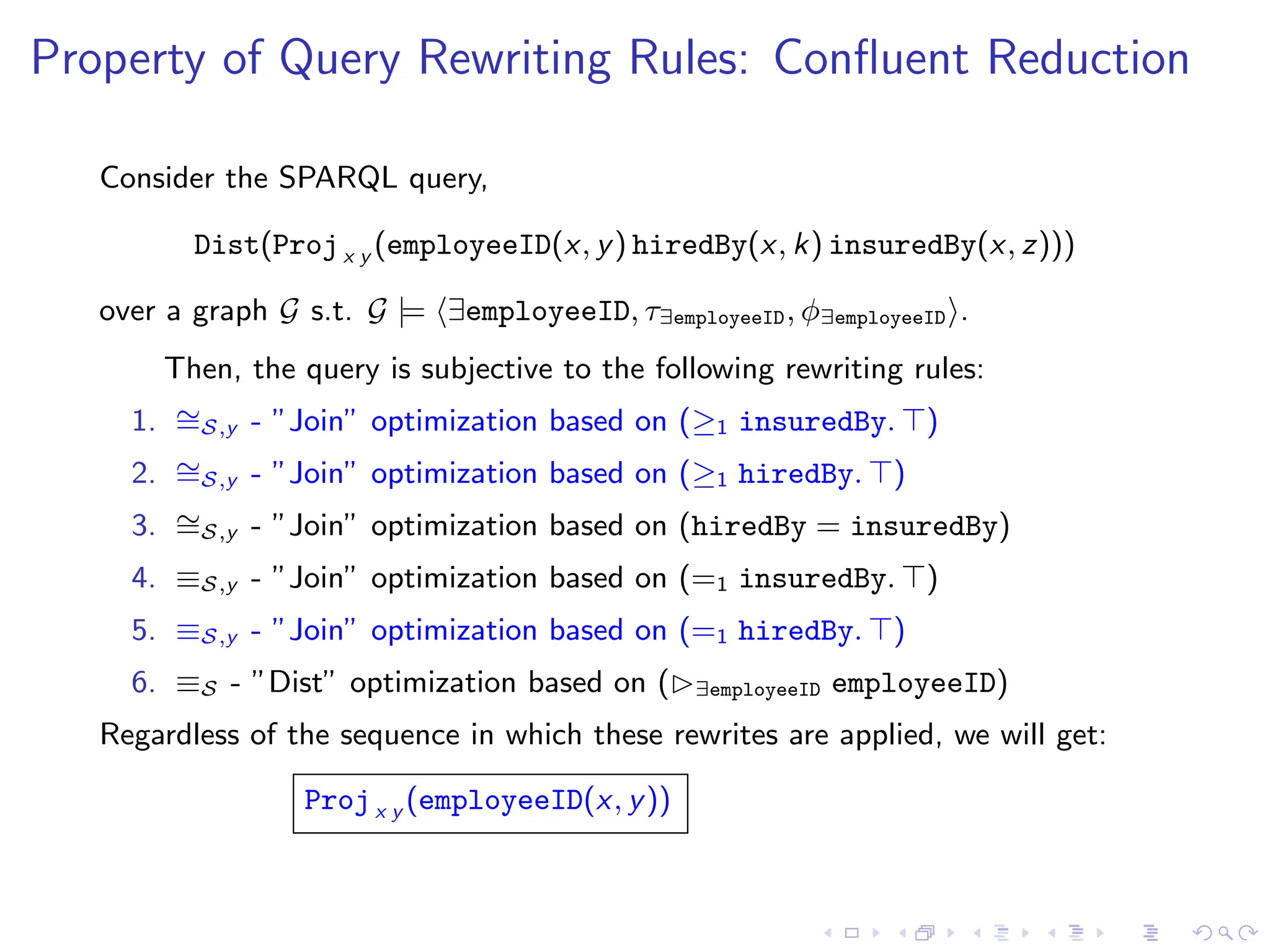 Property of Query Rewriting Rules: Confluent Reduction
Consider the SPARQL query,
Dist(Projx y (employeeID(x, y) hiredBy(x, k) insuredBy(x, z)))
over a graph G s.t. G |= ⟨∃employeeID, τ∃employeeID, ϕ∃employeeID⟩.
Then, the query is subjective to the following rewriting rules:
1. ∼
=S,y - ”Join” optimization based on (≥1 insuredBy. ⊤)
2. ∼
=S,y - ”Join” optimization based on (≥1 hiredBy. ⊤)
3. ∼
=S,y - ”Join” optimization based on (hiredBy = insuredBy)
4. ≡S,y - ”Join” optimization based on (=1 insuredBy. ⊤)
5. ≡S,y - ”Join” optimization based on (=1 hiredBy. ⊤)
6. ≡S - ”Dist” optimization based on (▷∃employeeID employeeID)
Regardless of the sequence in which these rewrites are applied, we will get:
Projx y (employeeID(x, y))
 