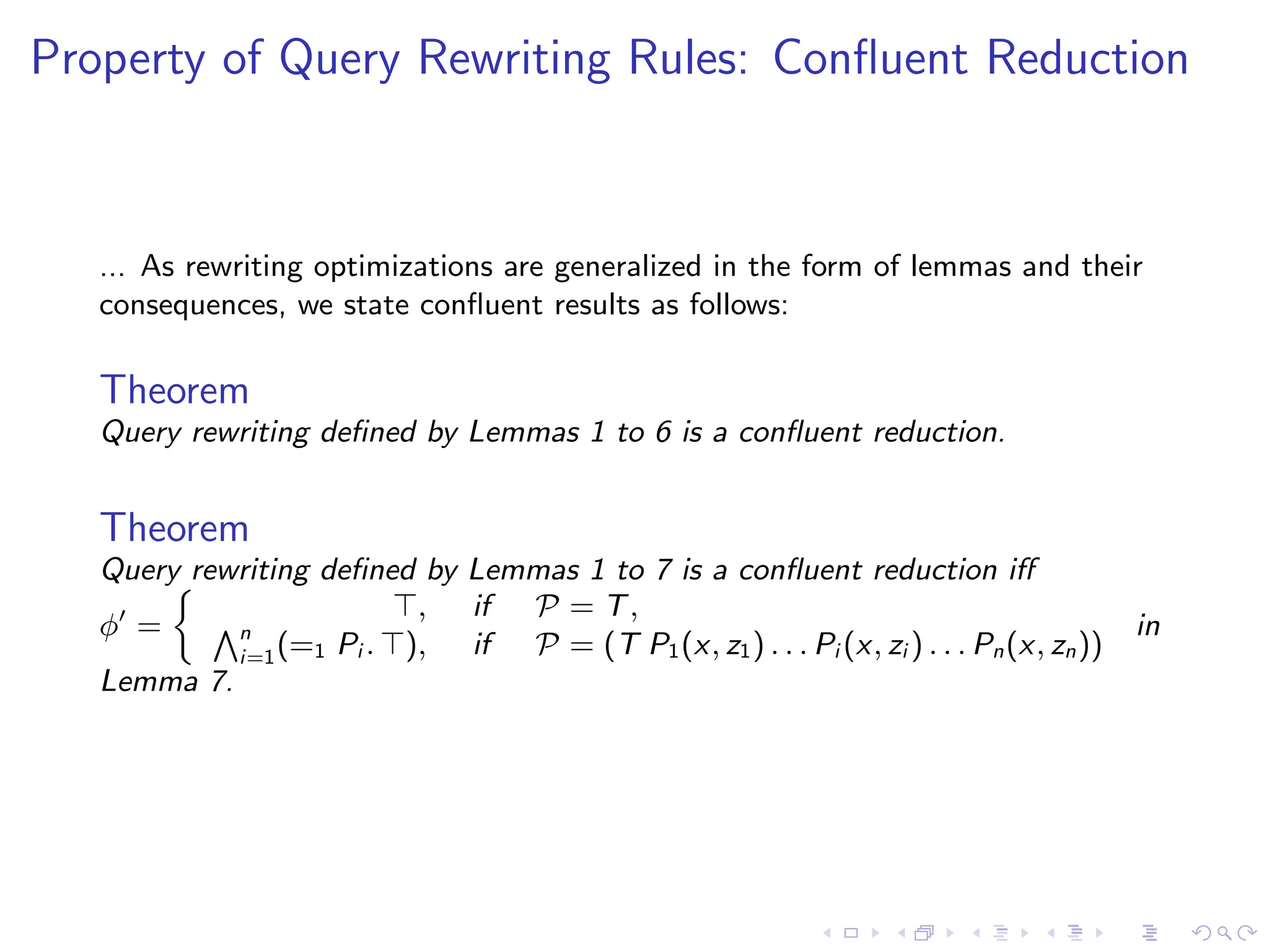 Property of Query Rewriting Rules: Confluent Reduction
... As rewriting optimizations are generalized in the form of lemmas and their
consequences, we state confluent results as follows:
Theorem
Query rewriting defined by Lemmas 1 to 6 is a confluent reduction.
Theorem
Query rewriting defined by Lemmas 1 to 7 is a confluent reduction iff
ϕ′
=

⊤, if P = T,
Vn
i=1(=1 Pi . ⊤), if P = (T P1(x, z1) . . . Pi (x, zi ) . . . Pn(x, zn))
in
Lemma 7.
 
