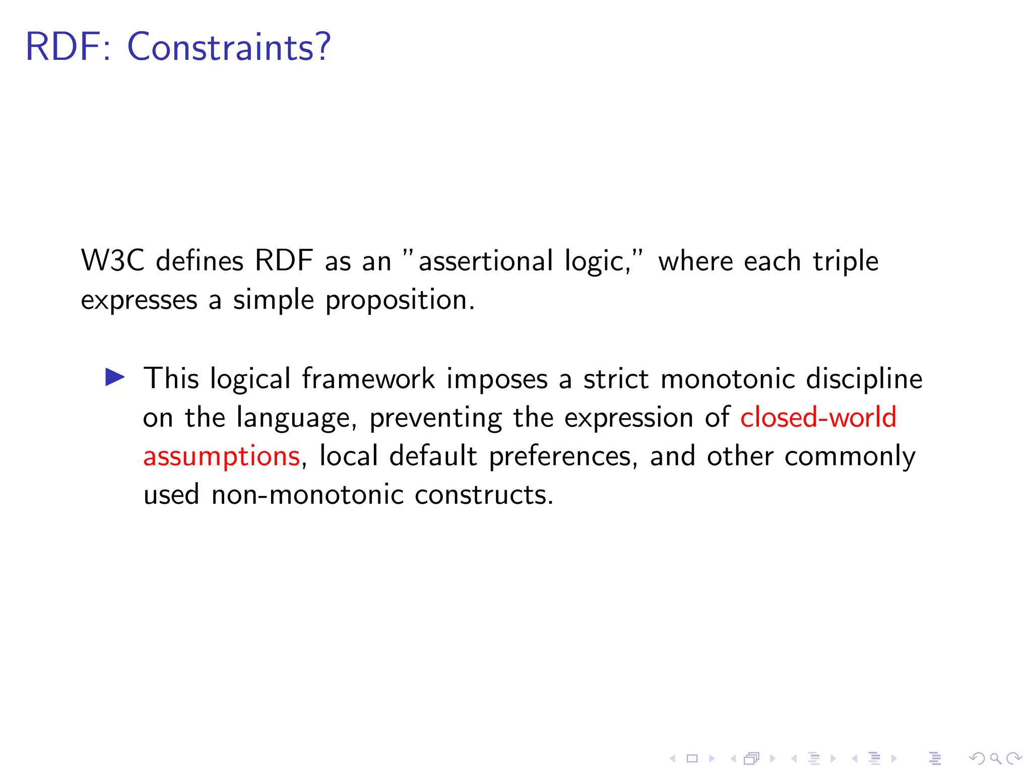 RDF: Constraints?
W3C defines RDF as an ”assertional logic,” where each triple
expresses a simple proposition.
▶ This logical framework imposes a strict monotonic discipline
on the language, preventing the expression of closed-world
assumptions, local default preferences, and other commonly
used non-monotonic constructs.
 