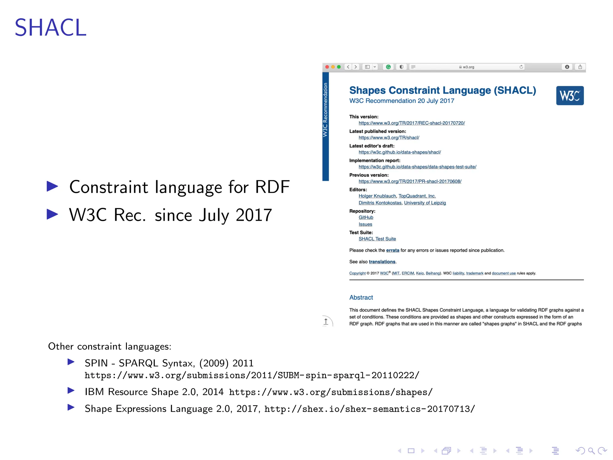 SHACL
▶ Constraint language for RDF
▶ W3C Rec. since July 2017
Other constraint languages:
▶ SPIN - SPARQL Syntax, (2009) 2011
https://www.w3.org/submissions/2011/SUBM-spin-sparql-20110222/
▶ IBM Resource Shape 2.0, 2014 https://www.w3.org/submissions/shapes/
▶ Shape Expressions Language 2.0, 2017, http://shex.io/shex-semantics-20170713/
 