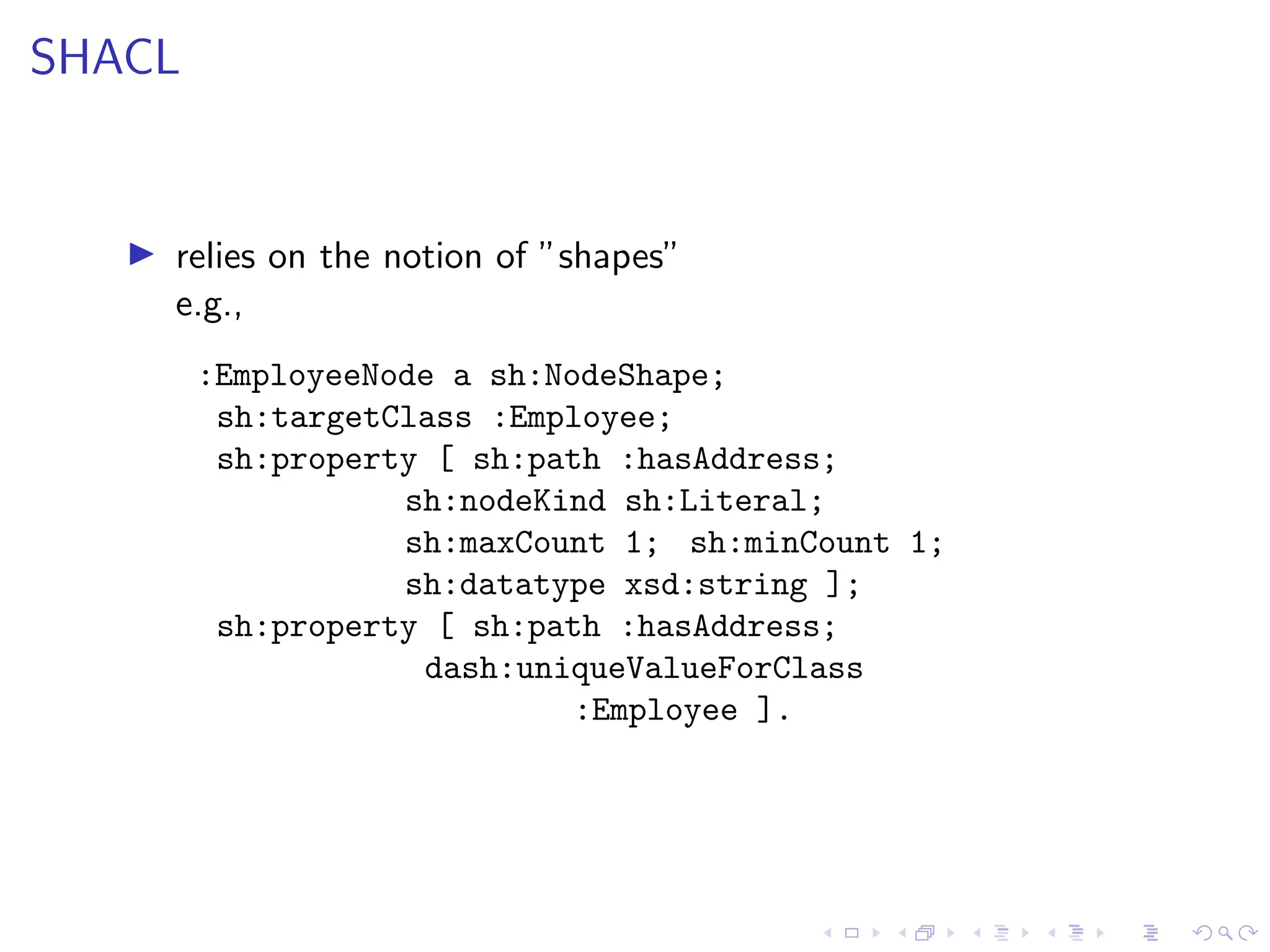 SHACL
▶ relies on the notion of ”shapes”
e.g.,
:EmployeeNode a sh:NodeShape;
sh:targetClass :Employee;
sh:property [ sh:path :hasAddress;
sh:nodeKind sh:Literal;
sh:maxCount 1; sh:minCount 1;
sh:datatype xsd:string ];
sh:property [ sh:path :hasAddress;
dash:uniqueValueForClass
:Employee ].
 