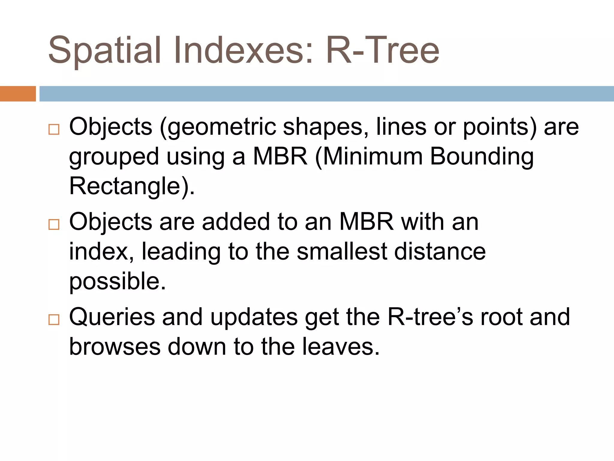 Spatial Indexes: R-Tree
   Objects (geometric shapes, lines or points) are
    grouped using a MBR (Minimum Bounding
    Rectangle).
   Objects are added to an MBR with an
    index, leading to the smallest distance
    possible.
   Queries and updates get the R-tree’s root and
    browses down to the leaves.
 