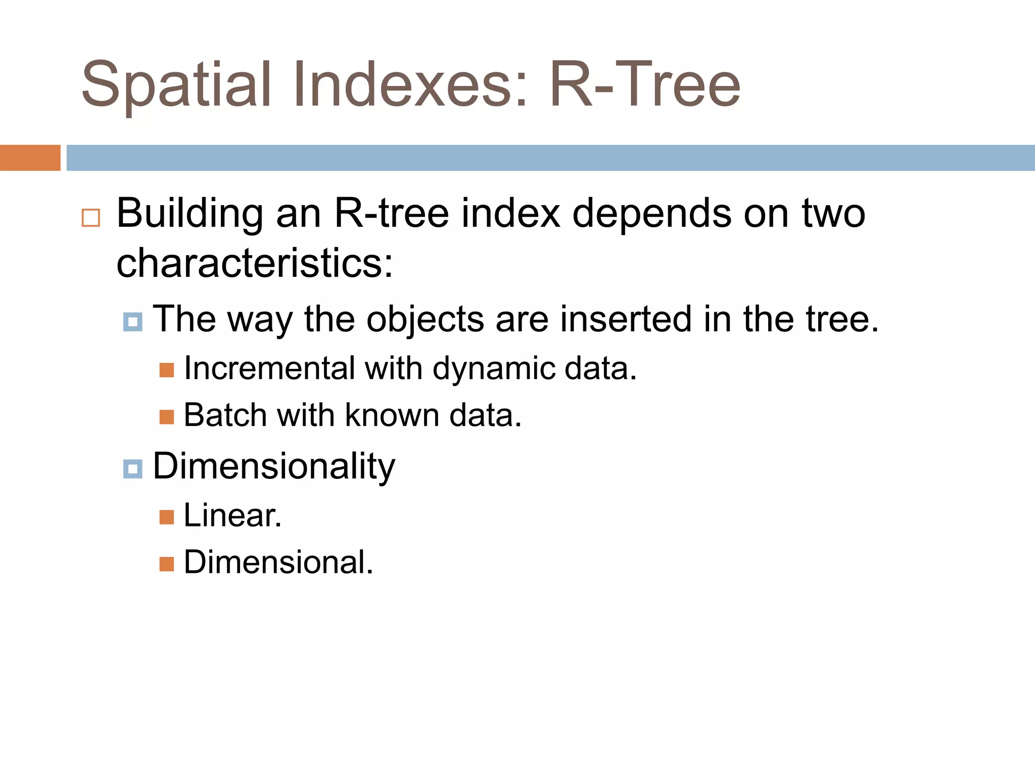 Spatial Indexes: R-Tree
   Building an R-tree index depends on two
    characteristics:
     The   way the objects are inserted in the tree.
       Incremental with dynamic data.
       Batch with known data.

     Dimensionality
       Linear.
       Dimensional.
 