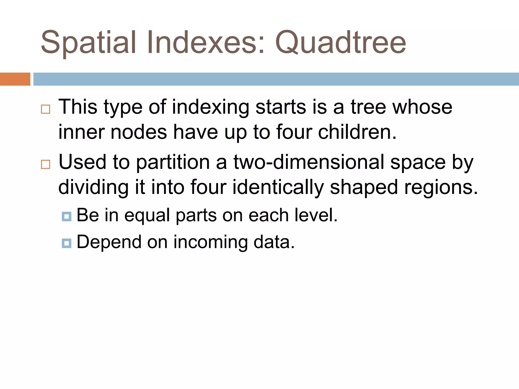 Spatial Indexes: Quadtree
   This type of indexing starts is a tree whose
    inner nodes have up to four children.
   Used to partition a two-dimensional space by
    dividing it into four identically shaped regions.
     Bein equal parts on each level.
     Depend on incoming data.
 