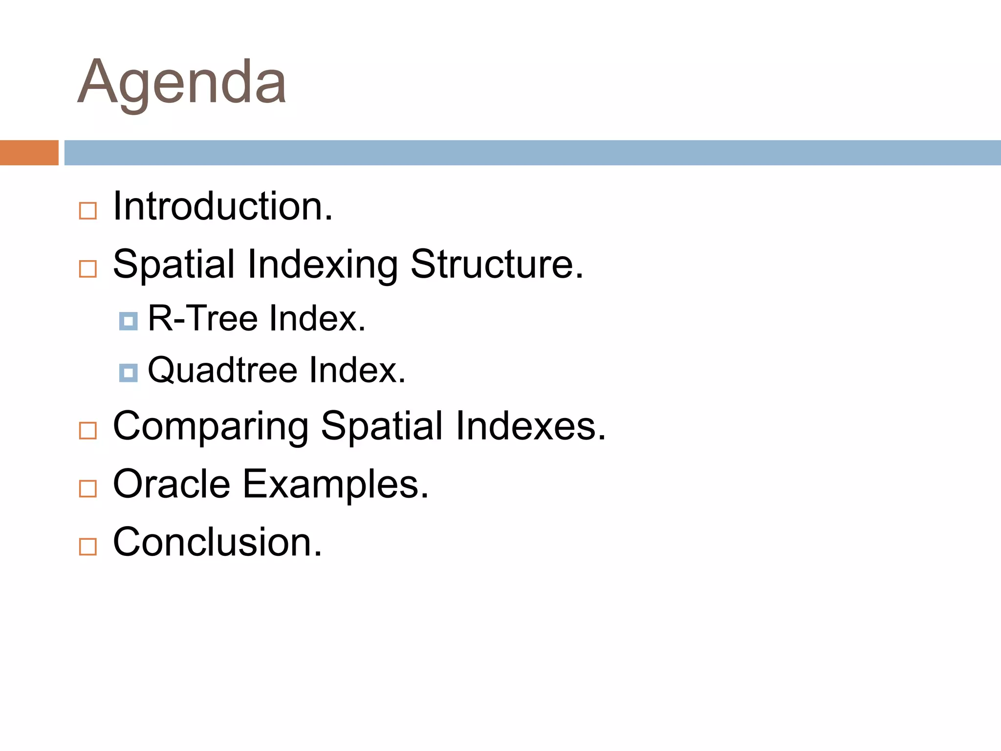 Agenda
   Introduction.
   Spatial Indexing Structure.
     R-Tree Index.
     Quadtree Index.

   Comparing Spatial Indexes.
   Oracle Examples.
   Conclusion.
 